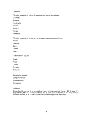Geometría

Fórmulas para obtener el área de las siguientes figuras geométricas.
Cuadrado
Triángulo
Rectángulo
Círculo
Trapecio
Rombo
Romboide

Fórmulas para obtener el volumen de las siguientes cuerpos geométricos.
Prisma
Pirámide
Cono
Cilindro
Esfera

Medidas de los ángulos

Agudo
Recto
Obtuso
Entrante
Perigonal


Suma de los ángulos.
Complementarios
Suplementarios
Conjugados


Problemas
Sobre el sueldo nominal de un empleado se hacen varios descuentos: I/renta, 2.5 %; para el
Seguro Social, 51/4 %; y para el sindicato, 3 ½ %. Calcular el monto total de los descuentos, si
su sueldo nominal es de $3 500 y cuánto recibe mensual ya con el descuento.




                                                8
 