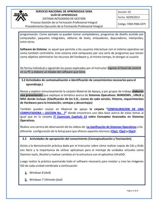SERVICIO NACIONAL DE APRENDIZAJE SENA
GUÍA DE APRENDIZAJE
SISTEMA INTEGRADO DE GESTIÓN
Proceso Gestión de la Formación Profesional Integral
Procedimiento Ejecución de la Formación Profesional Integral
Versión: 02
Fecha: 30/09/2013
Código: F004-P006-GFPI
Página 3 de 8
programación. Como ejemplo se pueden tomar compiladores, programas de diseño asistido por
computador, paquetes integrados, editores de texto, enlazadores, depuradores, intérpretes,
entre otros.
Software de Sistema: es aquel que permite a los usuarios interactuar con el sistema operativo así
como también controlarlo. Este sistema está compuesto por una serie de programas que tienen
como objetivo administrar los recursos del hardware y, al mismo tiempo, le otorgan al usuario
De forma individual y siguiendo los pasos explicados por el Instructor ingrese al Panel de control
en su PC y elabore un listado del software que tiene.
3.2 Actividades de contextualización e identificación de conocimientos necesarios para el
aprendizaje.)
Revise y explore minuciosamente la carpeta Material de Apoyo, y por grupos de trabajo elaboren
una presentación que explique la temática acerca de Sistemas Operativos: WINDOWS , LINUX y
MAC donde incluya: (Clasificación de los S.O., iconos de cada versión, Historia, requerimientos
de Hardware para la instalación, ventajas y desventajas)
También pueden revisar en Material de apoyo la carpeta “CONFIGURACION DE UNA
COMPUTADORA – LECCION No. 7” donde encontrara una idea base acerca de estos temas al
igual que en la carpeta IT Essencials Capitulo 12 sobre Conceptos Avanzados en Sistemas
Operativos.
Realice una carrera de observación de los videos de: La clasificación de Sistemas Operativos y las
diferente configuración de la Setup para que afiance aspectos técnicos (Clip1, Clip2 y Clip3).
3.3 Actividades de apropiación del conocimiento (Conceptualización y Teorización).
Asista a la demostración práctica dada por el Instructor sobre cómo realizar copias de Cds y Dvds
con Nero y la importancia de utilizar aplicativos para el montaje de unidades virtuales como
Daemon tools, Alcohol y realizar cambios en la estructura con el aplicativo UltraISO.
Luego realice la práctica quemando todo el software necesario para instalar y cree las imágenes
ISO de cada unidad nombrada a continuación.
1. Windows 8 (dvd)
2. Windows 7 Ultimate (dvd)
 