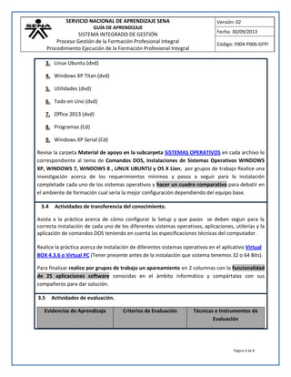 SERVICIO NACIONAL DE APRENDIZAJE SENA
GUÍA DE APRENDIZAJE
SISTEMA INTEGRADO DE GESTIÓN
Proceso Gestión de la Formación Profesional Integral
Procedimiento Ejecución de la Formación Profesional Integral
Versión: 02
Fecha: 30/09/2013
Código: F004-P006-GFPI
Página 4 de 8
3. Linux Ubuntu (dvd)
4. Windows XP Titan (dvd)
5. Utilidades (dvd)
6. Todo en Uno (dvd)
7. Office 2013 (dvd)
8. Programas (Cd)
9. Windows XP Serial (Cd)
Revise la carpeta Material de apoyo en la subcarpeta SISTEMAS OPERATIVOS en cada archivo lo
correspondiente al tema de Comandos DOS, Instalaciones de Sistemas Operativos WINDOWS
XP, WINDOWS 7, WINDOWS 8 , LINUX UBUNTU y OS X Lion; por grupos de trabajo Realice una
investigación acerca de los requerimientos mínimos y pasos a seguir para la instalación
completade cada uno de los sistemas operativos y hacer un cuadro comparativo para debatir en
el ambiente de formación cual sería la mejor configuración dependiendo del equipo base.
3.4 Actividades de transferencia del conocimiento.
Asista a la práctica acerca de cómo configurar la Setup y que pasos se deben seguir para la
correcta instalación de cada uno de los diferentes sistemas operativos, aplicaciones, utilerías y la
aplicación de comandos DOS teniendo en cuenta las especificaciones técnicas del computador.
Realice la práctica acerca de instalación de diferentes sistemas operativos en el aplicativo Virtual
BOX 4.3.6 o Virtual PC (Tener presente antes de la instalación que sistema tenemos 32 o 64 Bits).
Para finalizar realice por grupos de trabajo un apareamiento en 2 columnas con la funcionalidad
de 25 aplicaciones software conocidas en el ámbito informático y compártalas con sus
compañeros para dar solución.
3.5 Actividades de evaluación.
Evidencias de Aprendizaje Criterios de Evaluación Técnicas e Instrumentos de
Evaluación
 
