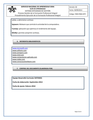 SERVICIO NACIONAL DE APRENDIZAJE SENA
GUÍA DE APRENDIZAJE
SISTEMA INTEGRADO DE GESTIÓN
Proceso Gestión de la Formación Profesional Integral
Procedimiento Ejecución de la Formación Profesional Integral
Versión: 02
Fecha: 30/09/2013
Código: F004-P006-GFPI
Página 8 de 8
www.microsoft.com
www.softonic.com
www.yoreparo.com
www.intel.com
www.computacion-aplicada.com
www.redee.com
www.conozcasuhardware.com
Equipo Desarrollo Curricular SISTEMAS
Fecha de elaboración: Septiembre 2013
Fecha de ajuste: Febrero 2014
salida, y administrar archivos
Spyware: Malware que controla la actividad de la computadora.
TuneUp: aplicación que optimiza el rendimiento del equipo.
WinRar: permite comprimir archivos.
6. REFERENTES BIBLIOGRÁFICOS
7. CONTROL DEL DOCUMENTO (ELABORADA POR)
 