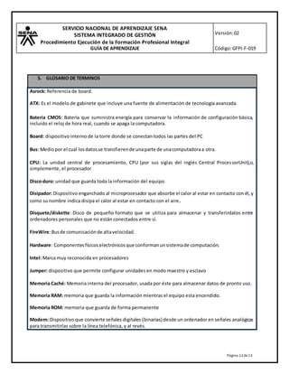 SERVICIO NACIONAL DE APRENDIZAJE SENA
SISTEMA INTEGRADO DE GESTIÓN
Procedimiento Ejecución de la Formación Profesional Integral
GUÍA DE APRENDIZAJE
Versión:02
Código:GFPI-F-019
Página 12de13
5. GLOSARIO DE TERMINOS
Asrock: Referencia de board.
ATX: Es el modelo de gabinete que incluye una fuente de alimentación de tecnología avanzada.
Batería CMOS: Batería que suministra energía para conservar la información de configuración básica,
incluido el reloj de hora real, cuando se apaga la computadora.
Board: dispositivo interno de la torre donde se conectan todos las partes del PC
Bus: Mediopor el cual losdatosse transfierende unaparte de unacomputadoraa otra.
CPU: La unidad central de procesamiento, CPU (por sus siglas del inglés Central ProcessorUnit),o,
simplemente, el procesador
Disco duro: unidad que guarda toda la información del equipo.
Disipador: Dispositivo enganchado al microprocesador que absorbe el calor al estar en contacto con él, y
como su nombre indica disipa el calor al estar en contacto con el aire.
Disquete/diskette: Disco de pequeño formato que se utiliza para almacenar y transferirdatos entre
ordenadores personales que no están conectados entre sí.
FireWire:Busde comunicaciónde altavelocidad.
Hardware: Componentesfísicos electrónicosque conformanunsistemade computación.
Intel: Marca muy reconocida en procesadores
Jumper: dispositivo que permite configurar unidades en modo maestro y esclavo
Memoria Caché: Memoria interna del procesador, usada por éste para almacenar datos de pronto uso.
Memoria RAM: memoria que guarda la información mientras el equipo esta encendido.
Memoria ROM: memoria que guarda de forma permanente
Modem: Dispositivo que convierte señales digitales (binarias) desde un ordenador en señales analógicas
para transmitirlas sobre la línea telefónica, y al revés.
 
