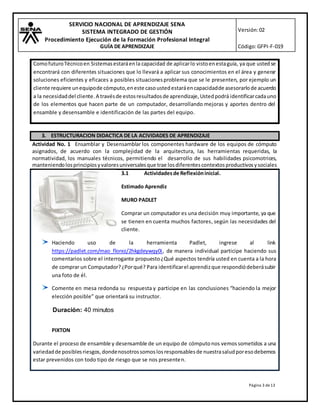 SERVICIO NACIONAL DE APRENDIZAJE SENA
SISTEMA INTEGRADO DE GESTIÓN
Procedimiento Ejecución de la Formación Profesional Integral
GUÍA DE APRENDIZAJE
Versión:02
Código:GFPI-F-019
Página 3 de13
ComofuturoTécnicoen Sistemasestaráenla capacidad de aplicarlo vistoenestaguía, ya que ustedse
encontrará con diferentes situaciones que lo llevará a aplicar sus conocimientos en el área y generar
soluciones eficientes y eficaces a posibles situacionesproblema que se le presenten, por ejemplo un
cliente requiere unequipode cómputo,eneste casoustedestaráencapacidadde asesorarlode acuerdo
a la necesidaddel cliente.A travésde estosresultadosde aprendizaje,Ustedpodrá identificarcadauno
de los elementos que hacen parte de un computador, desarrollando mejoras y aportes dentro del
ensamble y desensamble e identificación de las partes del equipo.
3. ESTRUCTURACION DIDACTICA DE LA ACIVIDADES DE APRENDIZAJE
Actividad No. 1 Ensamblar y Desensamblar los componentes hardware de los equipos de cómputo
asignados, de acuerdo con la complejidad de la arquitectura, las herramientas requeridas, la
normatividad, los manuales técnicos, permitiendo el desarrollo de sus habilidades psicomotrices,
manteniendolosprincipiosyvaloresuniversalesque trae losdiferentescontextosproductivosysociales
3.1 Actividadesde Reflexióninicial.
Estimado Aprendiz
MURO PADLET
Comprar un computador es una decisión muy importante, ya que
se tienen en cuenta muchos factores, según las necesidades del
cliente.
Haciendo uso de la herramienta Padlet, ingrese al link
https://padlet.com/mao_florez/2hkgdeywqy0i, de manera individual participe haciendo sus
comentarios sobre el interrogante propuesto¿Qué aspectos tendría usted en cuenta a la hora
de comprar un Computador?¿Porqué? Para identificarel aprendizque respondiódeberásubir
una foto de él.
Comente en mesa redonda su respuesta y participe en las conclusiones “haciendo la mejor
elección posible” que orientará su instructor.
Duración: 40 minutos
PIXTON
Durante el proceso de ensamble y desensamble de un equipo de cómputonos vemossometidos a una
variedadde posiblesriesgos,dondenosotrossomoslosresponsablesde nuestrasaludporesodebemos
estar prevenidos con todo tipo de riesgo que se nos presenten.
 