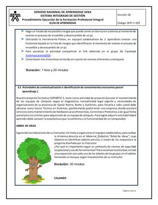 SERVICIO NACIONAL DE APRENDIZAJE SENA
SISTEMA INTEGRADO DE GESTIÓN
Procedimiento Ejecución de la Formación Profesional Integral
GUÍA DE APRENDIZAJE
Versión:02
Código:GFPI-F-019
Página 4 de13
Haga un listadode losposiblesriesgosque puede correruntécnicoen sistemasal momentode
realizar el proceso de ensamble y desensamble de un pc.
Utilizando la herramienta Pixton, en equipos colaborativos de 2 aprendices crearan una
historieta basada en la lista de riesgos que identificaron al momento de realizar el proceso de
ensamble y desensamble de un pc.
Para socializar la actividad compartirán el link obtenido en el grupo de Facebook
SistemasLaUvita2016.
Comentaran tres historietas teniendo en cuenta las normas referentes a netiqueta
Duración: 1 hora y 20 minutos
3.2 Actividadesde contextualizacióne identificaciónde conocimientosnecesarios parael
aprendizaje.)
Nuestro proyecto formativo SOPORTIC´S, tiene como actividad de proyecto Ejecutar el mantenimiento
de los equipos de cómputo según el diagnóstico, normatividad legal vigente y necesidades de
organizaciones de la provincia de García Rovira, Norte y Gutiérrez; para llevarla a cabo usted debe
ubicarse como futuro Técnico en Sistemas, posiblemente podrá tener una empresa, donde prestará
servicioscomomantenimiento de Hardware yaseaPreventivo,CorrectivooPredictivo,ode igual forma
asesoraráa los clientesparaadquisiciónde unequipode cómputo.Paralograradquirirestahabilidadel
aprendiz debe conocer la arquitectura que la conforma y la funcionalidad de un computador.
ARBOL DE IDEAS
Siguiendolasindicacionesde suInstructor,losinvitoaorganizarseenequiposcolaborativos,pararealizar
la dinámica descrita en el Material_Didáctico “Árbol de Ideas”; cuyo
objetivo es identificar saberes previos, a través de las respuesta a la
pregunta diseñada por su Instructor
¿Por qué es importante seguir un protocolo de normas de seguridad
ocupacional yusode herramientas?Parasocializarlaactividad,se hará
una exposiciónconcada uno de los árbolesde losgrupos en el tablero
formando un bosque según lineamientos de su Instructor
Duración: 30 minutos
CALAMEO
 