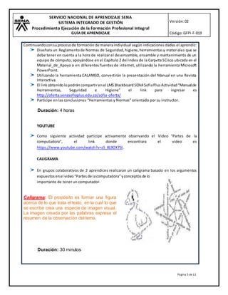 SERVICIO NACIONAL DE APRENDIZAJE SENA
SISTEMA INTEGRADO DE GESTIÓN
Procedimiento Ejecución de la Formación Profesional Integral
GUÍA DE APRENDIZAJE
Versión:02
Código:GFPI-F-019
Página 5 de13
Continuandoconsuprocesode formación de maneraindividual según indicaciones dadas el aprendiz:
Diseñara un Reglamentode Normas de Seguridad, higiene,herramientasy materiales que se
debe tener en cuenta a la hora de realizar el desensamble, ensamble y mantenimiento de un
equipo de cómputo, apoyándose en el Capítulo 2 del index de la Carpeta SCisco ubicada en el
Material_de_Apoyo o en diferentes fuentes de internet, utilizando la herramienta Microsoft
PowerPoint.
Utilizando la herramienta CALAMEO, convertirán la presentación del Manual en una Revista
Interactiva.
El linkobtenidolopodráncompartirenel LMS Blackboard SENA SofiaPlus Actividad“Manual de
Herramientas, Seguridad e Higiene” el link para ingresar es
http://oferta.senasofiaplus.edu.co/sofia-oferta/
Participe en las conclusiones “Herramientas y Normas” orientado por su instructor.
Duración: 4 horas
YOUTUBE
Como siguiente actividad participe activamente observando el Video “Partes de la
computadora”, el link donde encontrara el video es
https://www.youtube.com/watch?v=z5_8L9OX75I.
CALIGRAMA
En grupos colaborativos de 2 aprendices realizaran un caligrama basado en los argumentos
expuestosenel video “Partesde lacomputadora”yconceptosde lo
importante de tener un computador.
Caligrama: El propósito es formar una figura
acerca de lo que trata el texto, en la cual lo que
se escribe crea una especie de imagen visual.
La imagen creada por las palabras expresa el
resumen de la observación del tema.
Duración: 30 minutos
 