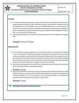 SERVICIO NACIONAL DE APRENDIZAJE SENA
SISTEMA INTEGRADO DE GESTIÓN
Procedimiento Ejecución de la Formación Profesional Integral
GUÍA DE APRENDIZAJE
Versión:02
Código:GFPI-F-019
Página 7 de13
YOUTUBE
Su instructor asignaraa cada grupo un tema específicoreferente al Hardware del Computador,
donde cada grupo realizara un video indicando funciones, características y ubicación como tal
del componente en el computador, haga una retroalimentación con su instructor quien le
orientara las correcciones necesarias, ajústelas y prepárese para exponerlas ante el grupo en
general apoyándose de equipos audiovisuales, ya que ustedes tomaran el papel de instructor y
esté a su vez tomara el rol de aprendiz.
Cada grupode trabajosubiráel videoaYouTube y compartiráel link enlapáginawebcreadaen
WIX.
Duración: 6 horas 30 minutos
PROTOCOLO PDF
Continuandoconlosgruposcolaborativosyaconformados explorenlacarpetaScisco el capítulo
3 que se encuentra en el Material_de_Apoyo, evidenciado los componentes necesarios para
realizar un ensamble y desensamble de un equipo de cómputo (escritorio y portátil) y con lo
aprendidohastael momento elabore unprotocolo “PasoaPaso”para el proceso de ensambley
desensamble de unequipode escritorio yportátil teniendoencuentalasnormasde seguridad,
planos y manuales del fabricante y entregue la evidencia al instructor.
El protocoloestarábasadoennormasAPA,yse entregarade maneraindividualenformatoPDF,
con la nomenclatura Nombre_Apellido_Protocolo
Duración: 2 horas
Asista a la explicación por parte del Instructor donde generalizara toda la temática que usted
pondrá enpráctica en el procesode ensamble odesensamble de unequipode cómputoseade
escritorio o portátil. A su vez les mostrara el uso y funcionamiento de los simuladores de
ensamble y desensamble para PCS portátiles y de escritorio.
Duración: 2 horas
3.4 Actividadesde transferenciadel conocimiento.
 