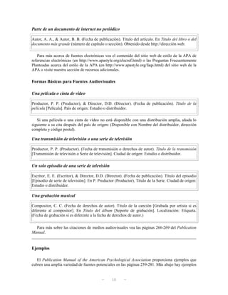 Parte de un documento de internet no periódico

Autor, A. A., & Autor, B. B. (Fecha de publicación). Título del artículo. En Título del libro o del
documento más grande (número de capítulo o sección). Obtenido desde http://dirección web.

   Para más acerca de fuentes electrónicas vea el contenido del sitio web de estilo de la APA de
referencias electrónicas (en http://www.apastyle.org/elecref.html) o las Preguntas Frecuentemente
Planteadas acerca del estilo de la APA (en http://www.apastyle.org/faqs.html) del sitio web de la
APA o visite nuestra sección de recursos adicionales.

Formas Básicas para Fuentes Audiovisuales

Una película o cinta de vídeo

Productor, P. P. (Productor), & Director, D.D. (Director). (Fecha de publicación). Título de la
película [Película]. País de origen: Estudio o distribuidor.

   Si una película o una cinta de vídeo no está disponible con una distribución amplia, añada lo
siguiente a su cita después del país de origen: (Disponible con Nombre del distribuidor, dirección
completa y código postal).

Una transmisión de televisión o una serie de televisión

Productor, P. P. (Productor). (Fecha de transmisión o derechos de autor). Título de la transmisión
[Transmisión de televisión o Serie de televisión]. Ciudad de origen: Estudio o distribuidor.

Un solo episodio de una serie de televisión

Escritor, E. E. (Escritor), & Director, D.D. (Director). (Fecha de publicación). Título del episodio
[Episodio de serie de televisión]. En P. Productor (Productor), Título de la Serie. Ciudad de origen:
Estudio o distribuidor.

Una grabación musical

Compositor, C. C. (Fecha de derechos de autor). Título de la canción [Grabada por artista si es
diferente al compositor]. En Título del álbum [Soporte de grabación]. Localización: Etiqueta.
(Fecha de grabación si es diferente a la fecha de derechos de autor.)


  Para más sobre las citaciones de medios audiovisuales vea las páginas 266-269 del Publication
Manual.


Ejemplos

   El Publication Manual of the American Psychological Association proporciona ejemplos que
cubren una amplia variedad de fuentes potenciales en las páginas 239-281. Más abajo hay ejemplos


                                           —     10     —
 