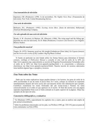 Una transmisión de televisión

Important, I.M. (Productor). (1990, 1o de noviembre). The Nightly News Hour. [Transmisión de
televisión]. New York: Central Broadcasting Service.

Una serie de televisión

Bellisario, D.L. (Productor). (1992). Exciting Action Show. [Serie de televisión]. Hollywood:
American Broadcasting Company.

Un solo episodio de una serie de televisión

Wendy, S. W. (Escritor), & Martian, I.R. (Director). (1986). The rising angel and the falling ape.
[Episodio de serie de televisión]. En D. Dude (Productor), Creatures and monsters. Los Angeles:
Belarus Studios.

Una grabación musical

Taupin, B. (1975). Someone saved my life tonight [Grabada por Elton John]. En Captain fantastic
and the brown dirt cowboy [CD]. Londres: Big Pig Music Limited.

    Si fuente en particular no está listada utilice las formas básicas para determinar el formato
correcto, verifique el Publication Manual o consulte el sitio web de estilo de la APA (en
http://www.apastyle.org), especialmente su sección de Preguntas Frecuentemente Formuladas sobre
el estilo de la APA (en http://www.apastyle.org/faqs.html) y lo concerniente a referencias
electrónicas (en http://www.apastyle.org/elecref.html). Nuestra sección de recursos adicionales
tiene también algunas ligas a ejemplos y recursos.


Una Nota sobre las Notas

   Dado que las notas explicativas largas pueden distraer a los lectores, las guías de estilo de la
APA recomiendan el uso de notas al pie/al final. En l texto, coloque un numeral en exponente
inmediatamente después del texto acerca del cual desearía incluir más información (por ejemplo,
Científicos examinaron los restos fosilizados del yak wooly-wooly.1) Numere las notas
consecutivamente en el orden en que aparecen en el escrito. Al final del escrito cree una página
separada etiquetándola Notas (con el título centrado en la parte superior de la página). Abajo hay
ejemplos de dos tipos de notas.

Comentarios bibliográficos y evaluativos
1
  Ver Blackmur (1995), especialmente los capítulos tres y cuatro, para un análisis más amplio de
este animal extraordinario.
2
 Sobre los problemas relacionados con los yaks, vea Wollens (1989, pp. 120-135); para un punto de
vista contrastante vea Pyle (1992).




                                          —     14     —
 