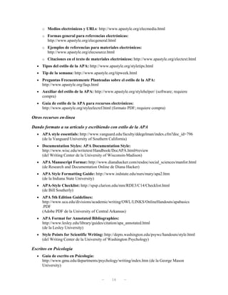 o Medios electrónicos y URLs: http://www.apastyle.org/elecmedia.html
     o Formas general para referencias electrónicas:
        http://www.apastyle.org/elecgeneral.html
     o Ejemplos de referencias para materiales electrónicos:
        http://www.apastyle.org/elecsource.html
     o Citaciones en el texto de materiales electrónicos: http://www.apastyle.org/electext.html
  • Tipos del estilo de la APA: http://www.apastyle.org/styletips.html
  • Tip de la semana: http://www.apastyle.org/tipweek.html
  • Preguntas Frecuentemente Planteadas sobre el estilo de la APA:
     http://www.apastyle.org/faqs.html
  • Auxiliar del estilo de la APA: http://www.apastyle.org/stylehelper/ (software; requiere
     compra)
  • Guía de estilo de la APA para recursos electrónicos:
     http://www.apastyle.org/styleelecref.html (formato PDF; requiere compra)

Otros recursos en-línea

Dando formato a su artículo y escribiendo con estilo de la APA
  • APA style essentials: http://www.vanguard.edu/faculty/ddegelman/index.cfm?doc_id=796
     (de la Vanguard University of Southern California)
  • Documentation Styles: APA Documentation Style:
     http://www.wisc.edu/writetest/Handbook/DocAPA.html#review
     (del Writing Center de la University of Wisconsin-Madison)
  • APA Manuscript Format: http://www.dianahacker.com/resdoc/social_sciences/manfor.html
     (de Research and Documentation Online de Diana Hacker)
  • APA Style Formatting Guide: http://www.indstate.edu/nurs/mary/apa2.htm
     (de la Indiana State University)
  • APA-Style Checklist: http://spsp.clarion.edu/mm/RDE3/C14/Checklist.html
     (de Bill Southerly)
  • APA 5th Edition Guidelines:
     http://www.uca.edu/divisions/academic/writing/OWL/LINKS/OnlineHandouts/apabasics
     .PDF
     (Adobe PDF de la University of Central Arkansas)
  • APA Format for Annotated Bibliographies:
     http://www.lesley.edu/library/guides/citation/apa_annotated.html
     (de la Lesley University)
  • Style Points for Scientific Writing: http://depts.washington.edu/psywc/handouts/style.html
     (del Writing Center de la University of Washington Psychology)

Escritos en Psicología
  • Guía de escrito en Psicología:
     http://www.gmu.edu/departments/psychology/writing/index.htm (de la George Mason
     University)


                                         —    16     —
 