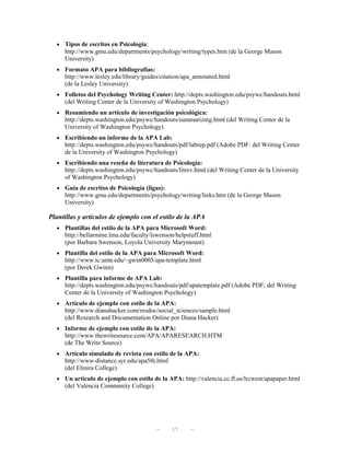 • Tipos de escritos en Psicología:
     http://www.gmu.edu/departments/psychology/writing/types.htm (de la George Mason
     University)
  • Formato APA para bibliografías:
     http://www.lesley.edu/library/guides/citation/apa_annotated.html
     (de la Lesley University)
  • Folletos del Psychology Writing Center: http://depts.washington.edu/psywc/handouts.html
     (del Writing Center de la University of Washington Psychology)
  • Resumiendo un artículo de investigación psicológica:
     http://depts.washington.edu/psywc/handouts/summarizing.html (del Writing Center de la
     University of Washington Psychology)
  • Escribiendo un informe de la APA Lab:
     http://depts.washington.edu/psywc/handouts/pdf/labrep.pdf (Adobe PDF: del Writing Center
     de la University of Washington Psychology)
  • Escribiendo una reseña de literatura de Psicología:
     http://depts.washington.edu/psywc/handouts/litrev.html (del Writing Center de la University
     of Washington Psychology)
  • Guía de escritos de Psicología (ligas):
     http://www.gmu.edu/departments/psychology/writing/links.htm (de la George Mason
     University)

Plantillas y artículos de ejemplo con el estilo de la APA
  • Plantillas del estilo de la APA para Microsoft Word:
     http://bellarmine.lmu.edu/faculty/lswenson/helpstuff.html
     (por Barbara Swenson, Loyola University Marymount)
  • Plantilla del estilo de la APA para Microsoft Word:
     http://www.tc.umn.edu/~gwin0005/apa-template.html
     (por Derek Gwinn)
  • Plantilla para informe de APA Lab:
     http://depts.washington.edu/psywc/handouts/pdf/apatemplate.pdf (Adobe PDF; del Writing
     Center de la University of Washington Psychology)
  • Artículo de ejemplo con estilo de la APA:
     http://www.dianahacker.com/resdoc/social_sciences/sample.html
     (del Research and Documentation Online por Diana Hacker)
  • Informe de ejemplo con estilo de la APA:
     http://www.thewritesource.com/APA/APARESEARCH.HTM
     (de The Write Source)
  • Artículo simulado de revista con estilo de la APA:
     http://www-distance.syr.edu/apa5th.html
     (del Elmira College)
  • Un artículo de ejemplo con estilo de la APA: http://valencia.cc.fl.us/lrcwest/apapaper.html
     (del Valencia Community College)




                                        —      17    —
 