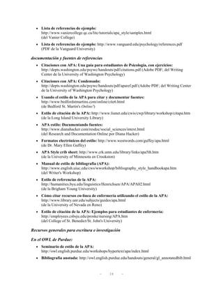 • Lista de referencias de ejemplo:
     http://www.vaniercollege.qc.ca/litc/tutorials/apa_style/samples.html
     (del Vanier College)
  • Lista de referencias de ejemplo: http://www.vanguard.edu/psychology/references.pdf
     (PDF de la Vanguard University)

documentación y fuentes de referencias
  • Citaciones con APA: Una guía para estudiantes de Psicología, con ejercicios:
     http://depts.washington.edu/psywc/handouts/pdf/citations.pdf (Adobe PDF; del Writing
     Center de la University of Washington Psychology)
  • Citaciones con APA: Condensado:
     http://depts.washington.edu/psywc/handouts/pdf/aparef.pdf (Adobe PDF; del Writing Center
     de la University of Washington Psychology)
  • Usando el estilo de la APA para citar y documentar fuentes:
     http://www.bedfordstmartins.com/online/cite6.html
     (de Bedford St. Martin's Online!)
  • Estilo de citación de la APA: http://www.liunet.edu/cwis/cwp/library/workshop/citapa.htm
     (de la Long Island University Library)
  • APA estilo: Documentando fuentes:
     http://www.dianahacker.com/resdoc/social_sciences/intext.html
     (del Research and Documentation Online por Diana Hacker)
  • Formatos electrónicos del estilo: http://www.westwords.com/guffey/apa.html
     (de Dr. Mary Ellen Guffey)
  • APA Style crib sheet: http://www.crk.umn.edu/library/links/apa5th.htm
     (de la University of Minnesota en Crookston)
  • Manual de estilo de bibliografía (APA):
     http://www.english.uiuc.edu/cws/wworkshop/bibliography_style_handbookapa.htm
     (del Writer's Workshop)
  • Estilo de referencias de la APA:
     http://humanities.byu.edu/linguistics/Henrichsen/APA/APA02.html
     (de la Brigham Young University)
  • Cómo citar recursos en-línea de enfermería utilizando el estilo de la APA:
     http://www.library.unr.edu/subjects/guides/apa.html
     (de la University of Nevada en Reno)
  • Estilo de citación de la APA: Ejemplos para estudiantes de enfermería:
     http://employees.csbsju.edu/proske/nursing/APA.htm
     (del College of St. Benedict/St. John's University)

Recursos generales para escritura e investigación

En el OWL de Purdue:
  • Seminario de estilo de la APA:
     http://owl.english.purdue.edu/workshops/hypertext/apa/index.html
  • Bibliografía anotada: http://owl.english.purdue.edu/handouts/general/gl_annotatedbib.html



                                         —     18     —
 