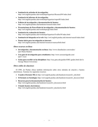 • Seminario de artículos de investigación:
     http://owl.english.purdue.edu/workshops/hypertext/ResearchW/index.html
  • Seminario de informes de investigación:
     http://owl.english.purdue.edu/workshops/hypertext/reportW/index.html
  • Folletos de investigación y documentación de fuentes:
     http://owl.english.purdue.edu/handouts/research/index.html
  • Presentaciones de PowerPoint de investigación y documentación de fuentes:
     http://owl.english.purdue.edu/workshops/pp/index.html
  • Seminario de evaluación de fuentes:
     http://owl.english.purdue.edu/workshops/hypertext/EvalSrcW/index.html
  • Seminario de búsqueda en la web: http://owl.english.purdue.edu/internet/search/index.html
  • Puntos inicio para investigación en internet:
     http://owl.english.purdue.edu/internet/resources/sourceofinfo.html

Otros recursos en-línea
  • Investigación y documentación en-línea: http://www.dianahacker.com/resdoc/
      (por Diana Hacker)
  • Una guía de investigación para estudiantes: http://www.aresearchguide.com/
      (por I. Lee)
  • Guías para escribir en las disciplinas: http://wac.gmu.edu/guides/GMU guides.html (de la
      George Mason University)

Otros estilos de citaciones

   El OWL de Purdue ofrece también información sobre otros métodos de citación y fuentes
electrónicas. Tenemos los siguientes recursos:
  • Usando el formato MLA: http://owl.english.purdue.edu/handouts/research/r_mla.html
  • El formato en Sociología: http://owl.english.purdue.edu/handouts/research/r_docsocio.html
  • Recursos para la documentación de fuentes:
      http://owl.english.purdue.edu/handouts/research/r_docsources.html
  • Citando fuentes electrónicas:
      http://owl.english.purdue.edu/handouts/research/r_docelectric.html




                                         —     19     —
 