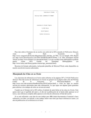 Para más sobre el formateo de un escrito con estilo de la APA consulte el Publication Manual,
visite                 APA                    Style                 Essentials                  (en
http://www.vanguard.edu/faculty/ddegelman/index.cfm?doc_id=796), vea un Sample APA Report
(en http://www.thewritesource.com/APA/APARESEARCH.HTM) o un APA Simulated Journal
Article (en http://www-distance.syr.edu/apa5th.html). Los que escriben notas bibliográficas podrían
querer       visitar     APA        Format        for     Annotated        Bibliographies       (en
http://www.lesley.edu/library/guides/citation/apa_annotated.html).
   Recursos de formato adicionales, incluyendo plantillas de Microsof Word, están disponibles en
nuestra sección de recursos adicionales.


Manejando las Citas en su Texto
   Las citaciones de referencias en el texto están cubiertas en las páginas 207 a 214 del Publication
Manual. Para más acerca de referencias en el texto en general vea la página sobre citas del Writing
Center           de          la         University          of        Wisconsin-Madison           (en
http://www.wisc.edu/writetest/Handbook/DocAPACitations.html) o visite las ligas en nuestra
sección de recursos adicionales para más información. Lo que sigue son algunas guías generales
para referirse a los trabajos de otros en su texto de usted.
   Cuando use el formato de la APA utilice el método de autor-fecha en las citas en el texto. Esto
quiere decir que el apellido del autor y el año de la publicación de la fuente debe aparecer en el
texto y una referencia completa debe aparecer en la lista de referencias al final del escrito.
   Si se está refiriendo a una idea de otro trabajo pero NO citada directamente el material o hace
referencia a un libro, un artículo u otro trabajo entero sólo tiene que hacer referencia al autor y al
año de publicación en la referencia en el texto.




                                            —     3     —
 