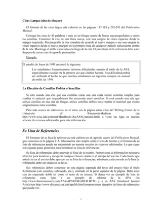 Citas Largas (cita de bloque)

  El formato de las citas largas está cubierto en las páginas 117-118 y 292-293 del Publication
Manual.
   Coloque las citas de 40 palabras o más en un bloque aparte de líneas mecanografiadas y omita
las comillas. Comience la cita en una línea nueva, con una sangría de cinco espacios desde la
margen izquierdo. Mecanografíe la cita completa de acuerdo al nuevo margen y use una sangría de
cinco espacios desde el nuevo margen en la primera línea de cualquier párrafo subsecuente dentro
de la cita. Mantenga el doble espaciado a lo largo de la cita. El paréntesis de la referencia debe estar
después de cerrar con el signo de puntuación.
   Ejemplo:

El estudio de Jones de 1993 encontró lo siguiente:
        Los estudiantes frecuentemente tuvieron dificultades usando el estilo de la APA,
        especialmente cuando era la primera vez que citaban fuentes. Esta dificultad podría
        ser atribuida al hecho de que muchos estudiantes no lograban comprar un manual
        de estilo. (p. 199)


La Elección de Comillas Dobles o Sencillas

    Si está usando una cita que usa comillas como una cita corta utilice comillas simples para
resaltar el material que originalmente fue encerrado entre comillas. Si está usando una cita que
utiliza comillas en una cita de bloque, utilice comillas dobles para resaltar el material que estaba
originalmente entre comillas.
   Para más acerca de referencias en el texto vea la página sobre citas del Writing Center de la
University                      of                    Wisconsin-Madison                      (en
http://www.wisc.edu/writetest/Handbook/DocAPACitations.html) o visite las ligas en nuestra
sección de recursos adicionales para más información.


Su Lista de Referencias
    El formateo de su lista de referencias está cubierto en el capítulo cuatro del Publication Manual,
que comienza en la página 215. Información más amplia sobre el cita de fuentes y el formato de su
lista de referencias puede ser encontrado en nuestra sección de recursos adicionales. Lo que sigue
son algunas guías generales para formatear su lista de referencias.
    Su lista de referencias debe aparecer al final de su escrito. Proporciona la información necesaria
al lector para localizar y recuperar cualquier fuente citada en el cuerpo del escrito. Cada fuente que
usted cite en el escrito debe aparecer en su lista de referencias; asimismo, cada entrada en la lista de
referencias debe ser citada en su texto.
   Sus referencias deben comenzar en una página separada del texto del ensayo bajo el título
Referencias (sin comillas, subrayado, etc.), centrado en la parte superior de la página. Debe estar
con un espaciado doble tal como el resto de su ensayo. Si desea ver un ejemplo de lista de
referencias     estas  ligas    a     un     ejemplo    de     informa     de     la   APA      (en
http://www.thewritesource.com/APA/APARESEARCH.HTM) y a un APA Simulated Journal
Article (en http://www-distance.syr.edu/apa5th.html) proporcionan ejemplos de listas de referencias
que puede ver.


                                            —      6     —
 