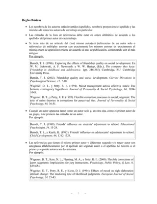 Reglas Básicas

  • Los nombres de los autores están invertidos (apellidos, nombre); proporcione el apellido y las
    iniciales de todos los autores de un trabajo en particular.
  • Las entradas de la lista de referencias debe estar en orden alfabético de acuerdo a los
    apellidos del primer autor de cada trabajo.
  • Si tiene más de un artículo del (los) mismo autor(es) (referencias de un autor solo o
    referencias de múltiples autores con exactamente los mismos autores en exactamente el
    mismo orden de aparición) ordene de acuerdo al año de publicación, comenzando con el más
    antiguo.
    Por ejemplo:

      Berndt, T. J. (1996). Exploring the effects of friendship quality on social development. En
      W. M. Bukowski, A. F. Newcomb, y W. W. Hartup, (Eds.), The company they keep:
      Friendship in childhood and adolescence. (pp. 346-365). Cambridge, RU: Cambridge
      University Press.
      Berndt, T. J. (2002). Friendship quality and social development. Current Directions in
      Psychological Science, 11, 7-10.
      Wegener, D. T., y Petty, R. E. (1994). Mood management across affective states: The
      hedonic contingency hypothesis. Journal of Personality & Social Psychology, 66, 1034-
      1048.
      Wegener, D. T., y Petty, R. E. (1995). Flexible correction processes in social judgment: The
      role of naive theories in corrections for perceived bias. Journal of Personality & Social
      Psychology, 68, 36-51.

  • Cuando un autor aparezca tanto como un autor solo y, en otra cita, como el primer autor de
    un grupo, liste primero las entradas de un autor.
    Por ejemplo:

      Berndt, T. J. (1999). Friends' influence on students' adjustment to school. Educational
      Psychologist, 34, 15-28.
      Berndt, T. J., y Keefe, K. (1995). Friends' influence on adolescents' adjustment to school.
      Child Development, 66, 1312-1329.

  • Las referencias que tienen el mismo primer autor y diferentes segundo y/o tercer autor son
    arregladas alfabéticamente por el apellido del segundo autor o el apellido del tercero si el
    primer y segundo autores son los mismos.
    Por ejemplo:

      Wegener, D. T., Kerr, N. L., Fleming, M. A., y Petty, R. E. (2000). Flexible corrections of
      juror judgments: Implications for jury instructions. Psychology, Public Policy, & Law, 6,
      629-654.
      Wegener, D. T., Petty, R. E., y Klein, D. J. (1994). Effects of mood on high elaboration
      attitude change: The mediating role of likelihood judgments. European Journal of Social
      Psychology, 24, 25-43.




                                         —     7      —
 