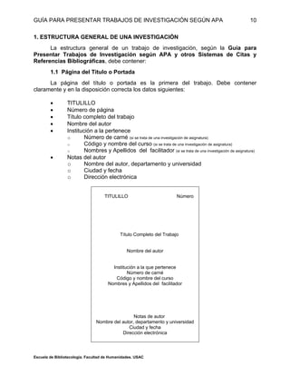 GUÍA PARA PRESENTAR TRABAJOS DE INVESTIGACIÓN SEGÚN APA
Escuela de Bibliotecología. Facultad de Humanidades. USAC
10
1. ESTRUCTURA GENERAL DE UNA INVESTIGACIÓN
La estructura general de un trabajo de investigación, según la Guía para
Presentar Trabajos de Investigación según APA y otros Sistemas de Citas y
Referencias Bibliográficas, debe contener:
1.1 Página del Título o Portada
La página del título o portada es la primera del trabajo. Debe contener
claramente y en la disposición correcta los datos siguientes:
 TITULILLO
 Número de página
 Título completo del trabajo
 Nombre del autor
 Institución a la pertenece
o Número de carné (si se trata de una investigación de asignatura)
o Código y nombre del curso (si se trata de una investigación de asignatura)
o Nombres y Apellidos del facilitador (si se trata de una investigación de asignatura)
 Notas del autor
o Nombre del autor, departamento y universidad
o Ciudad y fecha
o Dirección electrónica
TITULILLO Número
Título Completo del Trabajo
Nombre del autor
Institución a la que pertenece
Número de carné
Código y nombre del curso
Nombres y Apellidos del facilitador
Notas de autor
Nombre del autor, departamento y universidad
Ciudad y fecha
Dirección electrónica
 