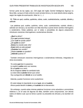 GUÍA PARA PRESENTAR TRABAJOS DE INVESTIGACIÓN SEGÚN APA
Escuela de Bibliotecología. Facultad de Humanidades. USAC
100
forman parte de las siglas; así, CIA (sigla del inglés Central Intelligence Agency) no
lleva tilde, aunque el hiato entre la vocal cerrada tónica y la vocal abierta átona exigiría,
según las reglas de acentuación, tildar la i. (…)
15. Tilde en qué, cuál/es, quién/es, cómo, cuán, cuánto/a/os/as, cuándo, dónde y
adónde
Las palabras qué, cuál/es, quién/es, cómo, cuán, cuánto/a/os/as, cuándo, dónde y
adónde son tónicas y se escriben con tilde diacrítica cuando tienen sentido interrogativo
o exclamativo. Estas palabras, por sí solas o precedidas de alguna preposición,
introducen oraciones interrogativas o exclamativas directas:
¿Qué ha dicho?
¡Con qué seriedad trabaja!
¿Con cuál se queda usted?
¿De quién es esto?
¡Cómo ha crecido este niño!
¡Cuán bello es este paisaje!
¿Cuántos han venido?
¿Hasta cuándo os quedáis?
¿Adónde quieres ir?
También introducen oraciones interrogativas o exclamativas indirectas, integradas en
otros enunciados:
Ya verás qué bien lo pasamos.
Le explicó cuáles eran sus razones.
No sé quién va a venir.
No te imaginas cómo ha cambiado todo.
La nota indica cuándo tienen que volver.
Voy a preguntar por dónde se va al castillo.
Además, pueden funcionar como sustantivos:
En este trabajo lo importante no es el qué, sino el cuánto.
Ahora queda decidir el cómo y el cuándo de la intervención.
Sin embargo, cuando estas mismas palabras funcionan como adverbios o pronombres
relativos o, en el caso de algunas de ellas, también como conjunciones, son átonas
(salvo el relativo cual, que es tónico cuando va precedido de artículo) y se escriben sin
tilde:
 