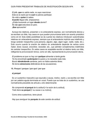 GUÍA PARA PRESENTAR TRABAJOS DE INVESTIGACIÓN SEGÚN APA
Escuela de Bibliotecología. Facultad de Humanidades. USAC
101
El jefe, que no sabía nada, no supo reaccionar.
Esta es la razón por la cual no pienso participar.
Ha visto a quien tú sabes.
Cuando llegue ella, empezamos.
¿Estás buscando un lugar donde dormir?
No dijo que estuviese en paro.
¡Que aproveche!
Aunque los relativos, presenten o no antecedente expreso, son normalmente átonos y
se escriben sin tilde, hay casos en que pueden pronunciarse tanto con acento prosódico
como sin él. Esta doble posibilidad se da cuando los relativos introducen subordinadas
relativas sin antecedente expreso, siempre que el antecedente implícito sea indefinido y
tenga carácter inespecífico (una persona, alguien, algo, algún lugar, nadie, nada, etc.).
Esto ocurre cuando la oración de relativo sin antecedente depende de verbos como
haber, tener, buscar, encontrar, necesitar, etc., que admiten complementos indefinidos
de carácter inespecífico. En estos casos es aceptable escribir el relativo tanto con tilde,
reflejando la pronunciación tónica, como sin ella, representando la pronunciación átona.
El problema es que no hay con qué/que alimentar a tanta gente.
Ya ha encontrado quién/quien le quiera y no necesita nada más.
Buscó dónde/donde sentarse, pero no había asientos libres.
No tenía cómo/como defenderse de las acusaciones.
16. Porqué / porque / por qué / por que
a) porqué
Es un sustantivo masculino que equivale a causa, motivo, razón, y se escribe con tilde
por ser palabra aguda terminada en vocal. Puesto que se trata de un sustantivo, se usa
normalmente precedido de artículo u otro determinante:
No comprendo el porqué de tu actitud [= la razón de tu actitud].
Todo tiene su porqué [= su causa o su motivo].
Como otros sustantivos, tiene plural:
Hay que averiguar los porqués de este cambio de actitud.
 