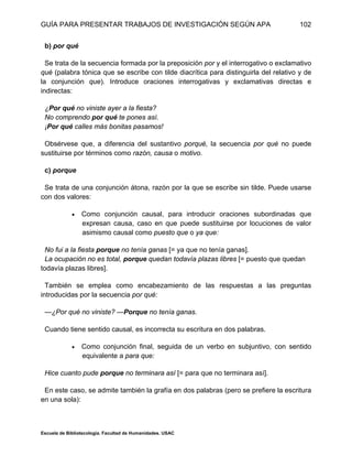 GUÍA PARA PRESENTAR TRABAJOS DE INVESTIGACIÓN SEGÚN APA
Escuela de Bibliotecología. Facultad de Humanidades. USAC
102
b) por qué
Se trata de la secuencia formada por la preposición por y el interrogativo o exclamativo
qué (palabra tónica que se escribe con tilde diacrítica para distinguirla del relativo y de
la conjunción que). Introduce oraciones interrogativas y exclamativas directas e
indirectas:
¿Por qué no viniste ayer a la fiesta?
No comprendo por qué te pones así.
¡Por qué calles más bonitas pasamos!
Obsérvese que, a diferencia del sustantivo porqué, la secuencia por qué no puede
sustituirse por términos como razón, causa o motivo.
c) porque
Se trata de una conjunción átona, razón por la que se escribe sin tilde. Puede usarse
con dos valores:
 Como conjunción causal, para introducir oraciones subordinadas que
expresan causa, caso en que puede sustituirse por locuciones de valor
asimismo causal como puesto que o ya que:
No fui a la fiesta porque no tenía ganas [= ya que no tenía ganas].
La ocupación no es total, porque quedan todavía plazas libres [= puesto que quedan
todavía plazas libres].
También se emplea como encabezamiento de las respuestas a las preguntas
introducidas por la secuencia por qué:
—¿Por qué no viniste? —Porque no tenía ganas.
Cuando tiene sentido causal, es incorrecta su escritura en dos palabras.
 Como conjunción final, seguida de un verbo en subjuntivo, con sentido
equivalente a para que:
Hice cuanto pude porque no terminara así [= para que no terminara así].
En este caso, se admite también la grafía en dos palabras (pero se prefiere la escritura
en una sola):
 