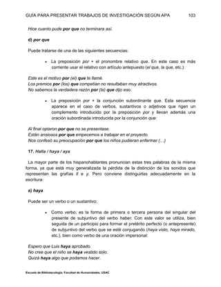 GUÍA PARA PRESENTAR TRABAJOS DE INVESTIGACIÓN SEGÚN APA
Escuela de Bibliotecología. Facultad de Humanidades. USAC
103
Hice cuanto pude por que no terminara así.
d) por que
Puede tratarse de una de las siguientes secuencias:
 La preposición por + el pronombre relativo que. En este caso es más
corriente usar el relativo con artículo antepuesto (el que, la que, etc.):
Este es el motivo por (el) que te llamé.
Los premios por (los) que competían no resultaban muy atractivos.
No sabemos la verdadera razón por (la) que dijo eso.
 La preposición por + la conjunción subordinante que. Esta secuencia
aparece en el caso de verbos, sustantivos o adjetivos que rigen un
complemento introducido por la preposición por y llevan además una
oración subordinada introducida por la conjunción que:
Al final optaron por que no se presentase.
Están ansiosos por que empecemos a trabajar en el proyecto.
Nos confesó su preocupación por que los niños pudieran enfermar.(…)
17. Halla / haya / aya
La mayor parte de los hispanohablantes pronuncian estas tres palabras de la misma
forma, ya que está muy generalizada la pérdida de la distinción de los sonidos que
representan las grafías ll e y. Pero conviene distinguirlas adecuadamente en la
escritura:
a) haya
Puede ser un verbo o un sustantivo:
 Como verbo, es la forma de primera o tercera persona del singular del
presente de subjuntivo del verbo haber. Con este valor se utiliza, bien
seguida de un participio para formar el pretérito perfecto (o antepresente)
de subjuntivo del verbo que se esté conjugando (haya visto, haya mirado,
etc.), bien como verbo de una oración impersonal:
Espero que Luis haya aprobado.
No cree que el niño se haya vestido solo.
Quizá haya algo que podamos hacer.
 