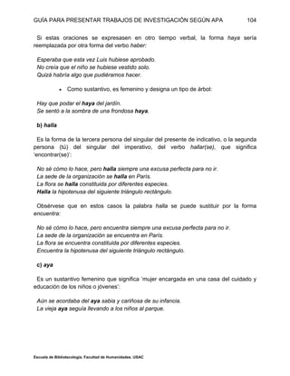 GUÍA PARA PRESENTAR TRABAJOS DE INVESTIGACIÓN SEGÚN APA
Escuela de Bibliotecología. Facultad de Humanidades. USAC
104
Si estas oraciones se expresasen en otro tiempo verbal, la forma haya sería
reemplazada por otra forma del verbo haber:
Esperaba que esta vez Luis hubiese aprobado.
No creía que el niño se hubiese vestido solo.
Quizá habría algo que pudiéramos hacer.
 Como sustantivo, es femenino y designa un tipo de árbol:
Hay que podar el haya del jardín.
Se sentó a la sombra de una frondosa haya.
b) halla
Es la forma de la tercera persona del singular del presente de indicativo, o la segunda
persona (tú) del singular del imperativo, del verbo hallar(se), que significa
‘encontrar(se)’:
No sé cómo lo hace, pero halla siempre una excusa perfecta para no ir.
La sede de la organización se halla en París.
La flora se halla constituida por diferentes especies.
Halla la hipotenusa del siguiente triángulo rectángulo.
Obsérvese que en estos casos la palabra halla se puede sustituir por la forma
encuentra:
No sé cómo lo hace, pero encuentra siempre una excusa perfecta para no ir.
La sede de la organización se encuentra en París.
La flora se encuentra constituida por diferentes especies.
Encuentra la hipotenusa del siguiente triángulo rectángulo.
c) aya
Es un sustantivo femenino que significa ‘mujer encargada en una casa del cuidado y
educación de los niños o jóvenes’:
Aún se acordaba del aya sabia y cariñosa de su infancia.
La vieja aya seguía llevando a los niños al parque.
 