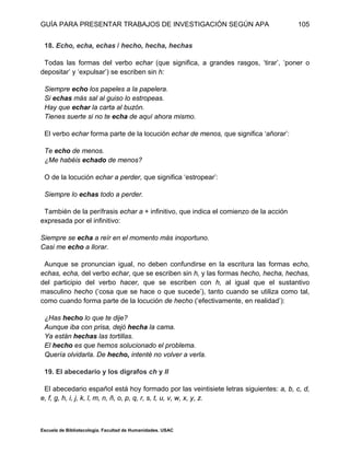 GUÍA PARA PRESENTAR TRABAJOS DE INVESTIGACIÓN SEGÚN APA
Escuela de Bibliotecología. Facultad de Humanidades. USAC
105
18. Echo, echa, echas / hecho, hecha, hechas
Todas las formas del verbo echar (que significa, a grandes rasgos, ‘tirar’, ‘poner o
depositar’ y ‘expulsar’) se escriben sin h:
Siempre echo los papeles a la papelera.
Si echas más sal al guiso lo estropeas.
Hay que echar la carta al buzón.
Tienes suerte si no te echa de aquí ahora mismo.
El verbo echar forma parte de la locución echar de menos, que significa ‘añorar’:
Te echo de menos.
¿Me habéis echado de menos?
O de la locución echar a perder, que significa ‘estropear’:
Siempre lo echas todo a perder.
También de la perífrasis echar a + infinitivo, que indica el comienzo de la acción
expresada por el infinitivo:
Siempre se echa a reír en el momento más inoportuno.
Casi me echo a llorar.
Aunque se pronuncian igual, no deben confundirse en la escritura las formas echo,
echas, echa, del verbo echar, que se escriben sin h, y las formas hecho, hecha, hechas,
del participio del verbo hacer, que se escriben con h, al igual que el sustantivo
masculino hecho (‘cosa que se hace o que sucede’), tanto cuando se utiliza como tal,
como cuando forma parte de la locución de hecho (‘efectivamente, en realidad’):
¿Has hecho lo que te dije?
Aunque iba con prisa, dejó hecha la cama.
Ya están hechas las tortillas.
El hecho es que hemos solucionado el problema.
Quería olvidarla. De hecho, intenté no volver a verla.
19. El abecedario y los dígrafos ch y ll
El abecedario español está hoy formado por las veintisiete letras siguientes: a, b, c, d,
e, f, g, h, i, j, k, l, m, n, ñ, o, p, q, r, s, t, u, v, w, x, y, z.
 