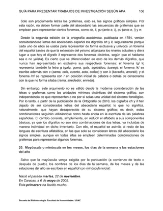 GUÍA PARA PRESENTAR TRABAJOS DE INVESTIGACIÓN SEGÚN APA
Escuela de Bibliotecología. Facultad de Humanidades. USAC
106
Solo son propiamente letras los grafemas, esto es, los signos gráficos simples. Por
esta razón, no deben formar parte del abecedario las secuencias de grafemas que se
emplean para representar ciertos fonemas, como ch, ll, gu (ante e, i), qu (ante e, i) y rr.
Desde la segunda edición de la ortografía académica, publicada en 1754, venían
considerándose letras del abecedario español los dígrafos ch y ll, seguramente porque
cada uno de ellos se usaba para representar de forma exclusiva y unívoca un fonema
del español (antes de que la extensión del yeísmo alcanzara los niveles actuales y diera
lugar a que hoy el dígrafo ll represente dos fonemas distintos, según que el hablante
sea o no yeísta). Es cierto que se diferenciaban en esto de los demás dígrafos, que
nunca han representado en exclusiva sus respectivos fonemas: el fonema /g/ lo
representa también la letra g (gato, goma, gula, agnóstico, tuareg); el fonema /k/ se
escribe además con c (cama, cola, cuento, acto, coñac) y con k (karaoke, anorak); y el
fonema /rr/ se representa con r en posición inicial de palabra o detrás de consonante
con la que no forma sílaba (rama, alrededor, enredo).
Sin embargo, este argumento no es válido desde la moderna consideración de las
letras o grafemas como las unidades mínimas distintivas del sistema gráfico, con
independencia de que representen o no por sí solas una unidad del sistema fonológico.
Por lo tanto, a partir de la publicación de la Ortografía de 2010, los dígrafos ch y ll han
dejado de ser considerados letras del abecedario español, lo que no significa,
naturalmente, que hayan desaparecido de su sistema gráfico; es decir, estas
combinaciones seguirán utilizándose como hasta ahora en la escritura de las palabras
españolas. El cambio consiste, simplemente, en reducir el alfabeto a sus componentes
básicos, ya que los dígrafos no son sino combinaciones de dos letras, ya incluidas de
manera individual en dicho inventario. Con ello, el español se asimila al resto de las
lenguas de escritura alfabética, en las que solo se consideran letras del abecedario los
signos simples, aunque en todas ellas se empleen determinadas combinaciones de
grafemas para representar algunos fonemas.
20. Mayúscula o minúscula en los meses, los días de la semana y las estaciones
del año
Salvo que la mayúscula venga exigida por la puntuación (a comienzo de texto o
después de punto), los nombres de los días de la semana, de los meses y de las
estaciones del año se escriben en español con minúscula inicial:
Nació el pasado martes, 22 de noviembre.
En Caracas, a 6 de mayo de 2005.
Esta primavera ha llovido mucho.
 