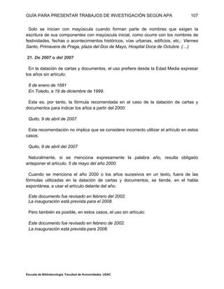 GUÍA PARA PRESENTAR TRABAJOS DE INVESTIGACIÓN SEGÚN APA
Escuela de Bibliotecología. Facultad de Humanidades. USAC
107
Solo se inician con mayúscula cuando forman parte de nombres que exigen la
escritura de sus componentes con mayúscula inicial, como ocurre con los nombres de
festividades, fechas o acontecimientos históricos, vías urbanas, edificios, etc.: Viernes
Santo, Primavera de Praga, plaza del Dos de Mayo, Hospital Doce de Octubre. (…)
21. De 2007 o del 2007
En la datación de cartas y documentos, el uso prefiere desde la Edad Media expresar
los años sin artículo:
8 de enero de 1681
En Toledo, a 19 de diciembre de 1999.
Esta es, por tanto, la fórmula recomendada en el caso de la datación de cartas y
documentos para indicar los años a partir del 2000:
Quito, 9 de abril de 2007
Esta recomendación no implica que se considere incorrecto utilizar el artículo en estos
casos:
Quito, 9 de abril del 2007
Naturalmente, si se menciona expresamente la palabra año, resulta obligado
anteponer el artículo: 5 de mayo del año 2000.
Cuando se menciona el año 2000 o los años sucesivos en un texto, fuera de las
fórmulas utilizadas en la datación de cartas y documentos, se tiende, en el habla
espontánea, a usar el artículo delante del año:
Este documento fue revisado en febrero del 2002.
La inauguración está prevista para el 2008.
Pero también es posible, en estos casos, el uso sin artículo:
Este documento fue revisado en febrero de 2002.
La inauguración está prevista para 2008.
 