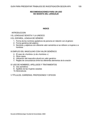 GUÍA PARA PRESENTAR TRABAJOS DE INVESTIGACIÓN SEGÚN APA
Escuela de Bibliotecología. Facultad de Humanidades. USAC
109
RECOMENDACIONES PARA UN USO
NO SEXISTA DEL LENGUAJE
INDICE
INTRODUCCION
I EL LENGUAJE SEXISTA Y LA UNESCO
II EL ESPAÑOL, LENGUA DE GÉNERO
1. Forma de los nombres apelativos de persona en relación con el género
2. Forma genérica del adjetivo
3. Nombres y adjetivos con diferente valor semántica si se refieren a mujeres o a
hombres
III EMPLEO DEL MASCULINO CON VALOR GENÉRICO
4. El caso de «hombre» (o de «hombres »)
5. Otros casos
6. Utilización del masculino plural con valor genérico
7. Reglas de concordancia entre los diferentes elementos de la oración
IV USO DE NOMBRES, APELLIDOS Y TRATAMIENTOS
8. Uso asimétrico
9. Apellido de las mujeres casadas
10.Abreviaturas
V TÍTLULOS, CARRERAS, PROFESIONES Y OFICIOS
 