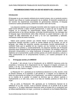 GUÍA PARA PRESENTAR TRABAJOS DE INVESTIGACIÓN SEGÚN APA
Escuela de Bibliotecología. Facultad de Humanidades. USAC
110
RECOMENDACIONES PARA UN USO NO SEXISTA DEL LENGUAJE
Introducción
El lenguaje no es una creación arbitraria de la mente humana, sino un producto social e
histórico que influye en nuestra percepción de la realidad. Al transmitir socialmente al
ser humano las experiencias acumuladas de generaciones anteriores, el lenguaje
condiciona nuestro pensamiento y determina nuestra visión del mundo.
Los prejuicios sexistas que el lenguaje transmite sobre las mujeres son el reflejo del
papel social atribuido a éstas durante generaciones. A pesar de que el papel de las
mujeres en la sociedad ha experimentado desde principios de nuestro siglo,
particularmente en las últimas décadas, profundas transformaciones, los mensajes que
el lenguaje sigue transmitiendo sobre ellas refuerzan su papel tradicional y dan una
imagen de ellas relacionada con el sexo y no con sus capacidades y aptitudes,
intrínsecas a todos los seres humanos.
Habrá quizá quienes piensen que intentar liberar el lenguaje de cienos usos
lingüísticos sexistas equivale a poner la carreta delante de los bueyes, ya que el
lenguaje, que refleja los prejuicios sexistas acumulados durante generaciones, no
cambiará hasta que la igualdad de las mujeres con los hombres no se sancione
realmente en la práctica y, consecuentemente, los prejuicios sexistas que el lenguaje
transmite vayan desapareciendo paulatinamente con el tiempo. Sin embargo, pese a su
dimensión conservadora y su carga tradicional, el lenguaje, por su estrecha relación
dialéctica con el pensamiento, puede cambiar gracias a la acción educativa y cultural, e
influir positivamente en el comportamiento humano y en nuestra percepción de la
realidad.
I. El lenguaje sexista y la UNESCO
El párrafo 1 del artículo I de la Constitución de la UNESCO menciona entre los
propósitos y funciones de la Organización los de “asegurar el respeto universal a la
justicia, a la ley, a los derechos humanos y a las libertades fundamentales (...) sin
distinción de raza, idioma o religión…”
La Resolución 14.1, aprobada por la Conferencia General en su 24a. reunión, invita
al Director General, en el apartado 1) del párrafo 2): “a adoptar, en la redacción de
todos los documentos de trabajo de la Organización, una política encaminada a evitar,
en la medida de lo posible, el empleo de términos que se refieren explícita o
implícitamente a un solo sexo, salvo si se trata de medidas positivas en favor de la
mujer”.
Por su parte, la Resolución 109, aprobada por la Conferencia General de la
UNESCO en su 25a. reunión, invita al Director General, en el párrafo 3 de la parte
dispositiva, a: “b) seguir elaborando directrices sobre el empleo de un vocabulario que
se refiera explícitamente a la mujer, y promover su utilización en los Estados Miembros;
 