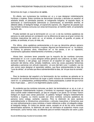 GUÍA PARA PRESENTAR TRABAJOS DE INVESTIGACIÓN SEGÚN APA
Escuela de Bibliotecología. Facultad de Humanidades. USAC
112
femeninos de mujer, o masculinos de varón.
En efecto, son numerosos los nombres en -a y -o que designan indistintamente
hombres y mujeres. Estos nombres se denominan comunes y abundan en español: el
artista/la artista, el pianista/la pianista, el indígena/la indígena, el espía/la espía, el
astronauta (o cosmonauta)/la astronauta (o cosmonauta), el eremita/la eremita, el
atleta/la atleta, el testigo/la testigo, el soprano/la soprano, etc. Digamos de pasada que
hay también nombres comunes con otras terminaciones: el márti/la mártir, el cantante/la
cantante, etc.
Prueba también de que la terminación en -a o en -o de los nombres apelativos de
persona no está siempre en correlación con la diferencia de sexo es el gran número de
nombres masculinos de varón en –a: el recluta, el corneta, el guardia, el poeta, el
profeta, el centinela, el cura, el vista, etc.
Por último, otros apelativos pertenecientes a lo que se denomina género epiceno
designan indistintamente hombres y mujeres. Algunos son femeninos en –a : la criatura,
la víctima, la persona; otros, masculinos en -a: los parias, o en -o: vejestorio,
mamarracho (aplicados indistintamente a hombres y mujeres).
Ahora bien, conviene tener presente que la mayoría de los nombres comunes
terminados en -a o en -o para designar ambos géneros son cultismos, es decir, voces
del latín literario, o del griego, que entraron en el español sin seguir las reglas de
evolución del idioma; otros, simples metáforas, como las voces populares femeninas
aplicadas a personas con artículo masculino : el cura (del latín cura = cuidado), voz de
uso común para designar el sacerdote católico, que lleva sobreentendida la idea de
“cura de almas”; el corneta que lleva sobreentendida la idea, de “el que toca la corneta”.
etc.
Pero la tendencia del español a la feminización de los nombres se advierte en la
formación de nombres femeninos de mujer a partir inclusivo de nombres femeninos de
varón en –a: poeta/poetisa, profeta/profetisa y hasta papa/papisa, a pesar de que nunca
hubo mujer papa…, pero sí una legendaria papisa Juana…
Es evidente que los nombres comunes, es decir, los terminados en -a, en -e, o en -o
que designan indistintamente mujeres y hombres no expresan ninguna diferencia de
sexo cuando están indeterminados, ya sea en singular o en plural. En la frase “fueron
testigos en aquel caso varias personas”, la palabra “testigos” designa indistintamente
hombres y mujeres. Lo mismo sucede con otros nombres comunes apelativos de
persona como colega, cantante, soprano. Pero la distinción de sexo aparece
automáticamente si introducimos pronombres y artículos masculinos o femeninos que
se unen atributivamente a esos nombres o hacen referencia a ellos: el colega/la colega,
el testigo/la testigo. En todos los demás casos, excepto en el de los raros nombres
denominados epicenos, la distinción de sexo es intrínseca al sustantivo mismo cuya
terminación, como hemos visto, es diferente para el nombre masculino de varón y para
 