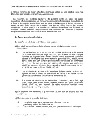GUÍA PARA PRESENTAR TRABAJOS DE INVESTIGACIÓN SEGÚN APA
Escuela de Bibliotecología. Facultad de Humanidades. USAC
113
el nombre femenino de mujer, o hasta se expresa a veces con una palabra o una raíz
diferentes: padre/madre, marido/mujer, yerno/nuera.
En resumen, los nombres apelativos de persona serán en todos los casos
masculinos o femeninos según las formas respectivamente femeninas o masculinas del
artículo o de aquellos pronombres que se unen atributivamente a dichos nombres o
aluden a ellos. Esta norma, sin embargo, deja de ser válida cuando los plurales
masculinos los, ellos, estos, todos, algunos, etc., además de designar una pluralidad de
hombres, pueden designar conjuntamente una pluralidad de hombres y mujeres,
independientemente de cuál sea el número de ellos y de ellas.
2. Forma genérica del adjetivo
En español los adjetivos se dividen en tres grupos:
a) Los adjetivos genéricamente invariables que se subdividen, a su vez, en
tres grupos :
i) Los que terminan en -a en singular: un hombre suicida/una mujer suicida,
un hombre hipócrita/una mujer hipócrita, etc. Suelen ser casi siempre
nombres de adjetivos que actúan también como sustantivos comunes.
Este es el caso sobre todo de los nombres gentilicios: inca, azteca, maya,
persa, celta, etc. Son también genéricamente invariables los terminados
en -í y en -ú, casi siempre con acentuación aguda, que suelen ser
apelativos comunes al mismo tiempo y, sobre todo, lo mismo que los en -
a, gentilicios: marroquí, iraní, hindú, zulú, etc.
ii) Los terminados en -e: agradable, respetable, independiente, pedante, etc.;
algunos de estos, como los terminados en -ense o en -iense, forman
gentilicios: bonaerense, costarricense, almeriense, etc.
iii) Por último, los terminados en consonante como audaz, veloz, feliz, ágil,
pueril, mejor, peor, mayor, menor, superior, inferior, etc., y aún otros como
cortes, cruel, fiel, etc. Algunos de estos funcionan también como
sustantivos: joven, virgen, mártir.
b) Los adjetivos con femenino -a y masculino -o, que son en español los más
numerosos.
c) Dentro de este grupo cabe distinguir:
i) Los adjetivos con femenino -a y masculino que no es -o:
grandote/grandota, Ilorón/llorona, etc.
ii) Los formados con el sufijo -dor, -tor, -sor que desarrollan un paradigma
 