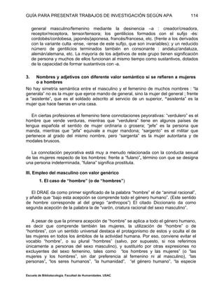 GUÍA PARA PRESENTAR TRABAJOS DE INVESTIGACIÓN SEGÚN APA
Escuela de Bibliotecología. Facultad de Humanidades. USAC
114
general masculino/femenino mediante la desinencia –a : creador/creadora,
receptor/receptora, tensor/tensora; los gentilicios formados con el sufijo -és:
cordobés/cordobesa, japonés/japonesa, francés/francesa, etc. (frente a los derivados
con la variante culta -ense, -iense de este sufijo, que son invariables); y un reducido
número de gentilicios terminados también en consonante : andaluz/andaluza,
alemán/alemana, etc. La mayoría de los adjetivos de este grupo tienen significación
de persona y muchos de ellos funcionan al mismo tiempo como sustantivos, dotados
de la capacidad de formar sustantivos con -a.
3. Nombres y adjetivos con diferente valor semántico si se refieren a mujeres
o a hombres
No hay simetría semántica entre el masculino y el femenino de muchos nombres : “la
generala” no es la mujer que ejerce mando de general, sino la mujer del general ; frente
a “asistente”, que es el soldado adscrito al servicio de un superior, “asistenta” es la
mujer que hace faenas en una casa.
En ciertas profesiones el femenino tiene connotaciones peyorativas: “verdulero” es el
hombre que vende verduras, mientras que “verdulera” tiene en algunos países de
lengua española el sentido de mujer ordinaria o grosera; “jefe” es la persona que
manda, mientras que “jefa” equivale a mujer mandona; “sargento” es el militar que
pertenece al grado del mismo nombre, pero “sargenta” es la mujer autoritaria y de
modales bruscos.
La connotación peyorativa está muy a menudo relacionada con la conducta sexual
de las mujeres respecto de los hombres: frente a “fulano”, término con que se designa
una persona indeterminada, “fulana” significa prostituta.
III. Empleo del masculino con valor genérico
1. El caso de “hombre” (o de “hombres”)
El DRAE da como primer significado de la palabra “hombre” el de “animal racional”,
y añade que “bajo esta acepción se comprende todo el género humano”. (Este sentido
de hombre corresponde al del griego “anthropos”) El citado Diccionario da como
segunda acepción de la palabra la de “varón, criatura racional del sexo masculino”.
A pesar de que la primera acepción de “hombre” se aplica a todo el género humano,
es decir que comprende también las mujeres, la utilización de “hombre” o de
“hombres”, con un sentido universal destaca el protagonismo de estos y oculta el de
las mujeres en todos los ámbitos de la actividad humana. Por eso, conviene evitar el
vocablo “hombre”, o su plural “hombres” (salvo, por supuesto, si nos referimos
únicamente a personas del sexo masculino), y sustituirlo por otras expresiones no
excluyentes del sexo femenino, tales como “los hombres y las mujeres” (o “las
mujeres y los hombres”, sin dar preferencia al femenino ni al masculino), “las
personas”, “los seres humanos”, ”la humanidad”, “el género humano”, “la especie
 