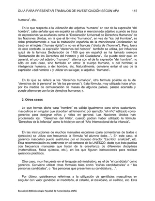 GUÍA PARA PRESENTAR TRABAJOS DE INVESTIGACIÓN SEGÚN APA
Escuela de Bibliotecología. Facultad de Humanidades. USAC
115
humana”, etc.
En lo que respecta a la utilización del adjetivo “humano” en vez de la expresión “del
hombre”, cabe señalar que en español se utiliza el mencionado adjetivo cuando se trata
de expresiones ya acuñadas como la “Declaración Universal de Derechos Humanos” de
las Naciones Unidas, en la que el término “humanos”, en vez de “los del Hombre”, se
debe probablemente a que la traducción española de la mencionada Declaración se
basó en el inglés (“human rights”) y no en el francés (“droits de I'homme”). Pero, fuera
de este contexto, la expresión “derechos del hombre” también se utiliza, por influencia
quizá de la famosa Declaración de 1789 que en español se ha llamado siempre
“Declaración de los Derechos del Hombre y del Ciudadano”. Se puede decir que, en
general, el uso del adjetivo “humano” alterna con el de la expresión “del hombre”, no
sólo en este caso, sino también en otros: el cuerpo humano, o del hombre; la
inteligencia humana, o del hombre, etc. Naturalmente, conviene evitar el uso de la
expresión «del hombre » y utilizar en su lugar, el adjetivo “humano”.
En lo que se refiere a los “derechos humanos”, otra fórmula posible es la de
“derechos de la persona” (o “de las personas”). Esta fórmula, muy utilizada hace años
por los medios de comunicación de masas de algunos países, parece acertada y
puede alternarse con la de derechos humanos ».
2. Otros casos
Lo que hemos dicho para “hombre” es válido igualmente para otros sustantivos
masculinos en singular que absorben al femenino: por ejemplo, “el niño” utilizado como
genérico para designar niños y niñas en general. Las Naciones Unidas han
proclamado los “Derechos del Niño”, cuando podían haber utilizado la fórmula
“Derechos de la Infancia” como lo hicieron con el “Año Internacional de la Infancia”.
En las instrucciones de muchos manuales escolares (para comentarios de textos o
ejercicios) se utiliza con frecuencia la fórmula “el alumno debe…”. En este caso, el
genérico masculino puede sustituirse por el discurso directo: “Escribid, analizad”, etc.
Esta recomendación es pertinente en el contexto de la UNESCO, dado que ésta publica
con frecuencia manuales que tratan de la enseñanza de diferentes disciplinas
(matemáticas, física química, etc.), en los que figuran instrucciones para realizar
ejercicios prácticos.
Otro caso, muy frecuente en el lenguaje administrativo, es el de “el candidato” como
genérico. Conviene utilizar otras fórmulas tales como ”los/las candidatos/as” o “ las
personas candidatas”, o “las personas que presenten su candidatura.. .”.
Por último, quisiéramos referimos a la utilización de gentilicios masculinos en
singular con valor genérico: el madrileño, el catalán, el mexicano, el asiático, etc. Esta
 