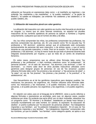 GUÍA PARA PRESENTAR TRABAJOS DE INVESTIGACIÓN SEGÚN APA
Escuela de Bibliotecología. Facultad de Humanidades. USAC
116
utilización es frecuente en expresiones tales como: « el madrileño es ingenioso » (se
entiende “los madrileños y las madrileñas”, o “el pueblo madrileño”, o “la gente de
Madrid”), “el catalán es trabajador, (se entiende “los catalanes y las catalanas”) o “el
pueblo catalán), etc.
3. Utilización del masculino plural con valor genérico
La utilización del masculino con valor genérico es mucho más frecuente en plural que
en singular. Lo mismo que en otros idiomas románicos, en español los plurales
masculinos de los nombres apelativos de persona se aplican a hombres y mujeres
conjuntamente, cualquiera que sea el número de ellos y de ellas.
Así, los niños comprenden las niñas, los profesores comprenden las profesoras, los
alumnos comprenden las alumnas, etc. En una oración como “En la escuela hay 15
profesores y 100 alumnos”, podemos pensar que el profesorado está compuesto
exclusivamente de personas del sexo masculino, o de ambos sexos, y que el centro
docente es una escuela masculina, o mixta. Pero en la oración: “En la escuela hay 15
profesoras y 100 alumnas”, no hay la menor duda de que todo el personal docente está
integrado exclusivamente por mujeres y que se trata de un centro de enseñanza
femenino.
En estos casos, proponemos que se utilicen otras fórmulas tales como “los
profesores y las profesoras”, o bien nombres colectivos como “el profesorado”, “el
personal docente”; en el caso de “alumnos”, “los alumnos y las alumnas”, o bien “el
alumnado”. Lo mismo cabe decir de otros plurales masculinos utilizados como
genéricos para designar grupos de personas: en vez de “los ancianos”, pueden
utilizarse fórmulas tales como “los ancianos y las ancianas”, o “las personas de edad”, o
“la vejez”; en vez de “los jóvenes”, “los jóvenes y las jóvenes”, o “la juventud”, o “la
adolescencia”, etc.
Uso frecuentísimo es el de los gentilicios masculinos para designar pueblos: los
mexicanos, los peruanos, los argentinos, etc. Podrían utilizarse otras fórmulas tales
como: los mexicanos y las mexicanas, o el pueblo mexicano; los peruanos y las
peruanas, o el pueblo peruano; los argentinos y las argentinas, o el pueblo argentino,
etc.
En relación con estos usos en el lenguaje de la UNESCO, viene a punto referirse a
algunas fórmulas o expresiones ya acuñadas, pero que, en algunos casos, pueden
sustituirse por otras. Es evidente que sería difícil, por no decir imposible, rebautizar hoy
un programa como “El Hombre y la Biosfera”, establecido ya desde hace tiempo y
conocido mundialmente con este nombre. En cambio, la expresión “la educación de
adultos”, sí podría sustituirse por “la educación de personas adultas”; “los trabajadores
migrantes y sus familias”, por “la población trabajadora migrante”. En el caso de “los
trabajadores migrantes y sus familias”, “los trabajadores migrantes” comprenden sólo
los hombres, ya que la coletilla “sus familias”, como categoría aparte, se aplica a sus
 