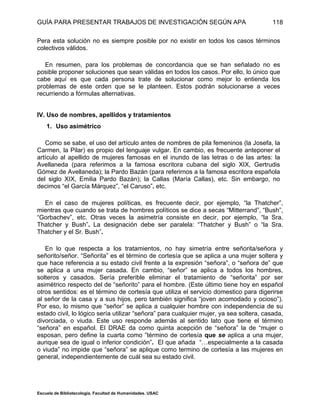 GUÍA PARA PRESENTAR TRABAJOS DE INVESTIGACIÓN SEGÚN APA
Escuela de Bibliotecología. Facultad de Humanidades. USAC
118
Pera esta solución no es siempre posible por no existir en todos los casos términos
colectivos válidos.
En resumen, para los problemas de concordancia que se han señalado no es
posible proponer soluciones que sean válidas en todos los casos. Por ello, lo único que
cabe aquí es que cada persona trate de solucionar como mejor lo entienda los
problemas de este orden que se le planteen. Estos podrán solucionarse a veces
recurriendo a fórmulas alternativas.
IV. Uso de nombres, apellidos y tratamientos
1. Uso asimétrico
Como se sabe, el uso del artículo antes de nombres de pila femeninos (la Josefa, la
Carmen, la Pilar) es propio del lenguaje vulgar. En cambio, es frecuente anteponer el
artículo al apellido de mujeres famosas en el inundo de las letras o de las artes: la
Avellaneda (para referimos a la famosa escritora cubana del siglo XIX, Gertrudis
Gómez de Avellaneda); la Pardo Bazán (para referirnos a la famosa escritora española
del siglo XIX, Emilia Pardo Bazán); la Callas (María Callas), etc. Sin embargo, no
decimos “el García Márquez”, “el Caruso”. etc.
En el caso de mujeres políticas, es frecuente decir, por ejemplo, “la Thatcher”,
mientras que cuando se trata de hombres políticos se dice a secas “Mitterrand”, “Bush”,
“Gorbachev”, etc. Otras veces la asimetría consiste en decir, por ejemplo, “la Sra.
Thatcher y Bush”. La designación debe ser paralela: “Thatcher y Bush” o “la Sra.
Thatcher y el Sr. Bush”.
En lo que respecta a los tratamientos, no hay simetría entre señorita/señora y
señorito/señor. “Señorita” es el término de cortesía que se aplica a una mujer soltera y
que hace referencia a su estado civil frente a la expresión “señora”, o “señora de” que
se aplica a una mujer casada. En cambio, “señor” se aplica a todos los hombres,
solteros y casados. Sería preferible eliminar el tratamiento de “señorita” por ser
asimétrico respecto del de “señorito” para el hombre. (Este último tiene hoy en español
otros sentidos: es el término de cortesía que utiliza el servicio domestico para digerirse
al señor de la casa y a sus hijos, pero también significa “joven acomodado y ocioso”).
Por eso, lo mismo que “señor” se aplica a cualquier hombre con independencia de su
estado civil, lo lógico sería utilizar “señora” para cualquier mujer, ya sea soltera, casada,
divorciada, o viuda. Este uso responde además al sentido lato que tiene el término
“señora” en español. El DRAE da como quinta acepción de “señora” la de “mujer o
esposan, pero define la cuarta como ”término de cortesía que se aplica a una mujer,
aunque sea de igual o inferior condición”. El que añada “…especialmente a la casada
o viuda” no impide que “señora” se aplique como termino de cortesía a las mujeres en
general, independientemente de cuál sea su estado civil.
 