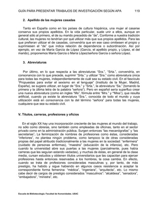 GUÍA PARA PRESENTAR TRABAJOS DE INVESTIGACIÓN SEGÚN APA
Escuela de Bibliotecología. Facultad de Humanidades. USAC
119
2. Apellido de las mujeres casadas
Tanto en España como en los países de cultura hispánica, una mujer al casarse
conserva sus propios apellidos. En la vida particular, suele unir a ellos, aunque en
general sólo al primero, el de su marido precedido de “de”. Conforme a nuestra tradición
cultural, las mujeres no tendrían por qué utilizar más que sus propios apellidos. Para las
que prefieran utilizar el de casadas, convendría que en ese caso omitiesen el propio y
suprimiesen el “de” que indica relación de dependencia o subordinación. Así por
ejemplo, en vez de María García de López (García, el apellido propio, y López, el del
marido), proponemos María García o María López/señora García o señora López.
3. Abreviaturas
Por último, en lo que respecta a las abreviaturas “Sra.”, “Srta.”, convendría, en
consonancia con lo que precede, suprimir “Srta.” y utilizar “Sra.” como abreviatura única
para todas las mujeres, independientemente de cuál sea su estado civil. En el fascículo
“Propuestas para evitar el sexismo en el lenguaje” (Instituto de la Mujer, Madrid,
España), se sugiere utilizar, en lugar de “Sra.” y “Srta.”, la abreviatura “Sa.” (tomando la
primera y la última letra de la palabra “señora”). Pero en español sería superfluo crear
una nueva abreviatura (como en ingles “Ms”, fórmula entre “Mrs.” y “Miss”), que resulta
artificial, cuando ya existe la abreviatura “Sra.”, conocida de todo el mundo y cuya
utilización está en consonancia con la del término “señora” para todas las mujeres,
cualquiera que sea su estado civil.
V. Títulos, carreras, profesiones y oficios
En el siglo XX hay una incorporación creciente de las mujeres al mundo del trabajo,
no sólo como obreras, sino también como empleadas de oficinas, tanto en el sector
privado como en la administración pública. Surgen entonces “las mecanógrafas” y “las
secretarias”. La feminización de nombres de profesiones como éstas, consideradas
“inferiores”, no plantea ningún problema, como tampoco la de otras consideradas
propias del papel atribuido tradicionalmente a las mujeres en la sociedad: “enfermera”
(cuidado de personas enfermas), “maestra” (educación de la infancia), etc. Pero
cuando la universidad abre sus puertas a las mujeres (parcialmente, pues había
carreras que les seguían estando vedadas), y muchas de éstas, en general de la clase
media, cursan estudios y obtienen títulos universitarios que las capacitan para ejercer
profesiones hasta entonces reservadas a los hombres, la cosa cambia. En efecto,
cuando se trata de profesiones consideradas masculinas y, por tanto, de más
prestigio, ha habido y sigue habiendo en algunos casos resistencia a aceptar la
correspondiente forma femenina: “médica”, “ingeniera”, “arquitecta”, etc. Lo mismo
cabe decir de cargos de prestigio considerados “masculinos”: “alcaldesa”, “senadora”,
“embajadora”, “ministra”, etc.
 