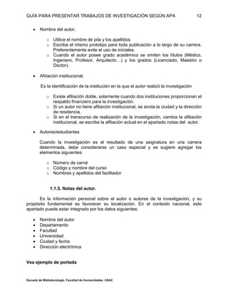 GUÍA PARA PRESENTAR TRABAJOS DE INVESTIGACIÓN SEGÚN APA
Escuela de Bibliotecología. Facultad de Humanidades. USAC
12
 Nombre del autor.
o Utilice el nombre de pila y los apellidos
o Escriba el mismo prototipo para toda publicación a lo largo de su carrera.
Preferentemente evite el uso de iniciales.
o Cuando el autor posee grado académico se omiten los títulos (Médico,
Ingeniero, Profesor, Arquitecto…) y los grados (Licenciado, Maestro o
Doctor).
 AfiIiación institucional.
Es la identificación de la institución en la que el autor realizó la investigación
o Existe afiliación doble, solamente cuando dos instituciones proporcionan el
respaldo financiero para la investigación.
o Si un autor no tiene afiliación institucional, se anota la ciudad y la dirección
de residencia.
o Si en el transcurso de realización de la investigación, cambia la afiliación
institucional, se escribe la afiliación actual en el apartado notas del autor.
 Autores/estudiantes
Cuando la investigación es el resultado de una asignatura en una carrera
determinada, debe considerarse un caso especial y se sugiere agregar los
elementos siguientes:
o Número de carné
o Código y nombre del curso
o Nombres y apellidos del facilitador
1.1.5. Notas del autor.
Es la información personal sobre el autor o autores de la investigación, y su
propósito fundamental es favorecer su localización. En el contexto nacional, este
apartado puede estar integrado por los datos siguientes:
 Nombre del autor
 Departamento
 Facultad
 Universidad
 Ciudad y fecha
 Dirección electrónica
Vea ejemplo de portada
 