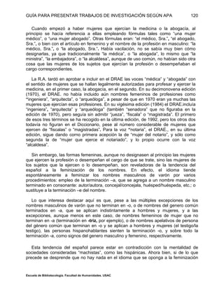 GUÍA PARA PRESENTAR TRABAJOS DE INVESTIGACIÓN SEGÚN APA
Escuela de Bibliotecología. Facultad de Humanidades. USAC
120
Cuando empezó a haber mujeres que ejercían la medicina o la abogacía, al
principio se hacía referencia a ellas empleando fórmulas tales como “una mujer
médico”, o “una mujer abogado”. Otras fórmulas eran: “el médico, Sra.”, “el abogado,
Sra.”, o bien con el artículo en femenino y el nombre de la profesión en masculino: “la
médico, Sra.”, o “la abogado, Sra.”. Había vacilación, no se sabía muy bien cómo
designarlas, ya que tradicionalmente “la médica”, o “la abogada”, lo mismo que “la
ministra”, “la embajadora”, o “la alcaldesa”, aunque de uso común, no habían sido otra
cosa que las mujeres de los sujetos que ejercían la profesión o desempeñaban el
cargo correspondientes.
La R.A. tardó en aprobar e incluir en el DRAE las voces “médica” y “abogada” con
el sentido de mujeres que se hallan legalmente autorizadas para profesar y ejercer la
medicina, en el primer caso, la abogacía, en el segundo. En su decimonovena edición
(1970), el DRAE. no había incluido aún nombres femeninos de profesiones como
“ingeniera”, “arquitecta”, o “arqueóloga”, a pesar de que en 1970 eran ya muchas las
mujeres que ejercían esas profesiones. En su vigésima edición (1984) el DRAE.incluía
“ingeniera”, “arquitecta” y “arqueóloga” (también “senadora” que no figuraba en la
edición de 1970), pero seguía sin admitir “jueza”, “fiscala” o “magistrada”. El primero
de esos tres términos se ha recogido en la última edición, de 1992, pero los otros dos
todavía no figuran en el Diccionario, pese al número considerable de mujeres que
ejercen de “fiscalas” o “magistradas”. Para la voz “notaria”, el DRAE., en su última
edición, sigue dando corno primera acepción la de “mujer del notario”, y sólo como
segunda la de “mujer que ejerce el notariado”, y lo propio ocurre con la voz
“alcaldesa”.
Sin embargo, las formas femeninas, aunque no designasen al principio las mujeres
que ejercen la profesión o desempeñan el cargo de que se trate, sino las mujeres de
los sujetos que la ejercen o lo desempeñan, son reveladoras de la tendencia del
español a la feminización de los nombres. En efecto, el idioma tiende
espontáneamente a feminizar los nombres masculinos de varón por varios
procedimientos: empleo de la terminación –a, que se agrega a un nombre masculino
terminado en consonante: autor/autora, concejal/concejala, huésped/huéspeda, etc.; o
sustituye a la terminación –e del nombre.
Lo que interesa destacar aquí es que, pese a las múltiples excepciones de los
nombres masculinos de varón que no terminan en -o, o de nombres del genero común
terminados en -a, que se aplican indistintamente a hombres y mujeres, y a las
excepciones, aunque menos en este caso, de nombres femeninos de mujer que no
terminan en -a (terminación en -triz, por ejemplo), o de nombres apelativos de persona
del género común que terminan en -o y se aplican a hombres y mujeres (el testigo/la
testigo), las personas hispanohablantes sienten la terminación -o, y sobre todo la
terminación -a, como signos del genero masculino y femenino, respectivamente.
Esta tendencia del español parece estar en contradicción con la mentalidad de
sociedades consideradas “machistas”, como las hispánicas. Ahora bien, si de lo que
precede se desprende que no hay nada en el idioma que se oponga a la feminización
 