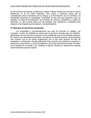 GUÍA PARA PRESENTAR TRABAJOS DE INVESTIGACIÓN SEGÚN APA
Escuela de Bibliotecología. Facultad de Humanidades. USAC
121
de los nombres de carreras, profesiones, cargos y oficios, habrá que convenir en que la
resistencia no es de orden lingüístico, sino social, y entonces puede que la
contradicción entre la tendencia de la lengua a la feminización de los nombres y la
mentalidad imperante en sociedades “machistas” no sea más que aparente y que, en
realidad, no haya tal contradicción: los nombres de carreras, profesiones y cargos se
feminizan, sí, pero cuando éstos son de prestigio, hay resistencia a utilizarlos para
designar a las mujeres que los ejercen o los desempeñan.
VI. Ejemplos de soluciones propuestas
Las propuestas o recomendaciones que aquí se formulan no obligan, por
supuesto, a nadie. Su finalidad es, sobre todo, la de servir de base para una reflexión,
generadora de una toma de conciencia de los problemas que se ha intentado exponer.
En cuanto a las soluciones propuestas, que figuran en este documento, tampoco tienen
otro carácter que el de meras sugerencias, por lo que toda persona es libre de
aceptarlas, o rechazarlas. Se pide solamente a las personas que redacten en español, o
traduzcan a este idioma, un poco de reflexión y de buena voluntad para tratar de evitar,
en la medida de lo posible y sin violentar el idioma, términos o expresiones sexistas
discriminatorias para las mujeres.
 