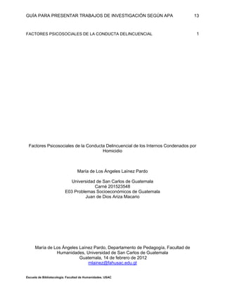 GUÍA PARA PRESENTAR TRABAJOS DE INVESTIGACIÓN SEGÚN APA
Escuela de Bibliotecología. Facultad de Humanidades. USAC
13
FACTORES PSICOSOCIALES DE LA CONDUCTA DELINCUENCIAL 1
Factores Psicosociales de la Conducta Delincuencial de los Internos Condenados por
Homicidio
María de Los Ángeles Laínez Pardo
Universidad de San Carlos de Guatemala
Carné 201523548
E03 Problemas Socioeconómicos de Guatemala
Juan de Dios Ariza Macario
María de Los Ángeles Laínez Pardo, Departamento de Pedagogía, Facultad de
Humanidades, Universidad de San Carlos de Guatemala
Guatemala, 14 de febrero de 2012
mlainez@fahusac.edu.gt
 