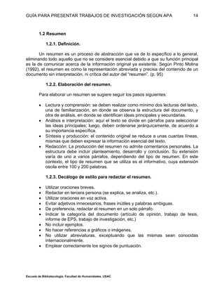 GUÍA PARA PRESENTAR TRABAJOS DE INVESTIGACIÓN SEGÚN APA
Escuela de Bibliotecología. Facultad de Humanidades. USAC
14
1.2 Resumen
1.2.1. Definición.
Un resumen es un proceso de abstracción que va de lo específico a lo general,
eliminando todo aquello que no se considere esencial debido a que su función principal
es la de comunicar acerca de la información original ya existente. Según Pinto Molina
(1992), el resumen es como la representación abreviada y precisa del contenido de un
documento sin interpretación, ni crítica del autor del “resumen”. (p. 95) «
1.2.2. Elaboración del resumen.
Para elaborar un resumen se sugiere seguir los pasos siguientes:
 Lectura y comprensión: se deben realizar como mínimo dos lecturas del texto,
una de familiarización, en donde se observa la estructura del documento, y
otra de análisis, en donde se identifican ideas principales y secundarias.
 Análisis e interpretación: aquí el texto se divide en párrafos para seleccionar
las ideas principales; luego, deben ordenarse jerárquicamente, de acuerdo a
su importancia específica.
 Síntesis y producción: el contenido original se reduce a unas cuantas líneas,
mismas que deben expresar la información esencial del texto.
 Redacción: La producción del resumen no admite comentarios personales. La
estructura debe incluir planteamiento, desarrollo y conclusión. Su extensión
varía de uno a varios párrafos, dependiendo del tipo de resumen. En este
contexto, el tipo de resumen que se utiliza es el informativo, cuya extensión
oscila entre 100 y 200 palabras.
1.2.3. Decálogo de estilo para redactar el resumen.
 Utilizar oraciones breves.
 Redactar en tercera persona (se explica, se analiza, etc.).
 Utilizar oraciones en voz activa.
 Evitar adjetivos innecesarios, frases inútiles y palabras ambiguas.
 De preferencia, redactar el resumen en un solo párrafo.
 Indicar la categoría del documento (artículo de opinión, trabajo de tesis,
informe de EPS, trabajo de investigación, etc.)
 No incluir ejemplos.
 No hacer referencias a gráficos o imágenes.
 No utilizar abreviaturas, exceptuando que las mismas sean conocidas
internacionalmente.
 Emplear correctamente los signos de puntuación.
 