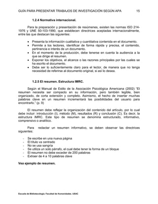 GUÍA PARA PRESENTAR TRABAJOS DE INVESTIGACIÓN SEGÚN APA
Escuela de Bibliotecología. Facultad de Humanidades. USAC
15
1.2.4 Normativa internacional.
Para la preparación y presentación de resúmenes, existen las normas ISO 214-
1976 y UNE 50-103-1990, que establecen directrices aceptadas internacionalmente,
entre las que destacan las siguientes:
 Presenta la información cualitativa y cuantitativa contenida en el documento.
 Permite a los lectores, identificar de forma rápida y precisa, el contenido,
pertinencia e interés de un documento.
 En el momento de la producción, debe tenerse en cuenta la audiencia a la
que se dirige el resumen.
 Exponer los objetivos, el alcance o las razones principales por las cuales se
ha escrito el documento.
 Debe ser lo suficientemente claro para el lector, de manera que no tenga
necesidad de referirse al documento original, si así lo desea.
1.2.5 El resumen. Estructura IMRC.
Según el Manual de Estilo de la Asociación Psicológica Americana (2002) “El
resumen necesita ser compacto en su información, pero también legible, bien
organizado, de corta extensión y completo. Asimismo, el hecho de insertar muchas
palabras clave en un resumen incrementará las posibilidades del usuario para
encontrarlo.” (p. 9)
El resumen debe reflejar la organización del contenido del artículo, por lo cual
debe incluir: introducción (I), método (M), resultados (R) y conclusión (C). Es decir, la
estructura IMRC. Este tipo de resumen se denomina estructurado, informativo,
comprensivo o analítico.
Para redactar un resumen informativo, se deben observar las directrices
siguientes:
- Se escribe en una nueva página
- El título va centrado
- No se usa sangría
- Se utiliza un solo párrafo, el cual debe tener la forma de un bloque
- El resumen no debe exceder de 200 palabras
- Extraer de 4 a 10 palabras clave
Vea ejemplo de resumen.
 
