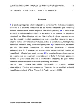 GUÍA PARA PRESENTAR TRABAJOS DE INVESTIGACIÓN SEGÚN APA
Escuela de Bibliotecología. Facultad de Humanidades. USAC
16
FACTORES PSICOSOCIALES DE LA CONDUCTA DELINCUENCIAL 2
Resumen
(I) El objetivo principal de esta investigación es comprender los factores psicosociales
asociados a la conducta delincuencial de los internos condenados por homicidio y
recluidos en la cárcel de máxima seguridad de Cómbita (Boyacá). (M) El enfoque que
se utilizó es epistemológico e histórico hermenéutico. La muestra del estudio es
intencional, con 15 participantes, entre los 25 y 45 años, de género masculino, con un
nivel de educación y estrato socioeconómico heterogéneo. Los instrumentos que se
utilizaron fueron: entrevista semiestructurada, test de la figura humana, familiograma y
las técnicas relatos de vida y observación participante. (R) Como resultado, se observa
que los participantes condenados por homicidios pertenecen a estratos
socioeconómicos 2 y 3, se evidencian algunos rasgos como agresividad, impulsividad,
inestabilidad y dificultad para seguir normas. (C) La investigación permite concluir que
las personas que se encuentran condenadas por el delito de homicidio poseen un
trastorno de personalidad antisocial e inestabilidad emocional; de igual manera
presentan conflicto a nivel de instituciones primarias y secundarias.
Palabras clave: Conducta delincuencial. Condenados por homicidio. Enfoque
epistemológico. Estratos socioeconómicos. Trastorno de personalidad antisocial.
Inestabilidad emocional. (Pérez Álvarez, L & Pinzón Iriarte, X. 2009)
 