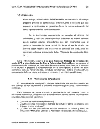 GUÍA PARA PRESENTAR TRABAJOS DE INVESTIGACIÓN SEGÚN APA
Escuela de Bibliotecología. Facultad de Humanidades. USAC
20
1.4 Introducción.
En un ensayo, artículo o libro, la introducción es una sección inicial cuyo
propósito principal es contextualizar el texto fuente o reseñado que está
expuesto a continuación, en general en forma de cuerpo o desarrollo del
tema, y posteriormente como conclusiones.
En la introducción normalmente se describe el alcance del
documento, y se da una breve explicación o resumen del mismo. También
puede explicar algunos antecedentes que son importantes para el
posterior desarrollo del tema central. Un lector al leer la introducción
debería poder hacerse una idea sobre el contenido del texto, antes de
comenzar su lectura propiamente dicha. (Wikipedia, la enciclopedia libre,
2011)
En la introducción, según la Guía para Presentar Trabajos de Investigación
según APA y otros Sistemas de Citas y Referencias Bibliográficas, se presenta el
planteamiento del problema, se desarrollan los antecedentes específicos de la temática
y se enuncia el propósito y fundamentación de la investigación; a través de estos
elementos, como su nombre lo dice, introduce para leer con éxito la investigación, ya
que presenta de forma rápida y sintética, el contenido y los objetivos del trabajo.
1.4.1 Planteamiento del problema.
El desarrollo de la investigación, siempre debe iniciar con una introducción, en
ella, como ya se dijo, se presenta el problema específico bajo estudio y se describe su
estrategia.
Para presentar de forma acertada el planteamiento del problema, previo a
redactar la introducción, asegúrese que el contenido del artículo permite responder con
propiedad, las preguntas siguientes:
 ¿Por qué es importante el problema? (...)
 ¿Cuáles son las implicaciones teóricas del estudio y cómo se relaciona con
trabajos previos en el área?
 ¿Cuáles son las proposiciones teóricas sometidas a prueba y cómo se
obtuvieron? Manual de Estilo de la Asociación Psicológica Americana (2002).
 