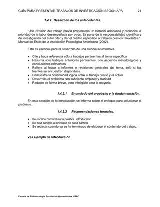 GUÍA PARA PRESENTAR TRABAJOS DE INVESTIGACIÓN SEGÚN APA
Escuela de Bibliotecología. Facultad de Humanidades. USAC
21
1.4.2 Desarrollo de los antecedentes.
“Una revisión del trabajo previo proporciona un historial adecuado y reconoce la
prioridad de la labor desempeñada por otros. Es parte de la responsabilidad científica y
de investigación del autor citar y dar el crédito específico a trabajos previos relevantes.”
Manual de Estilo de la Asociación Psicológica Americana (2002).
Esto es esencial para el desarrollo de una ciencia acumulativa.
 Cite y haga referencia sólo a trabajos pertinentes al tema específico
 Resuma solo trabajos anteriores pertinentes, con aspectos metodológicos y
conclusiones relevantes
 Refiera al lector a informes o revisiones generales del tema, sólo si las
fuentes se encuentran disponibles.
 Demuestre la continuidad lógica entre el trabajo previo y el actual
 Desarrolle el problema con suficiente amplitud y claridad
 Redacte de forma breve, pero inteligible para la mayoría.
1.4.2.1 Enunciado del propósito y la fundamentación.
En esta sección de la introducción se informa sobre el enfoque para solucionar el
problema.
1.4.2.2 Recomendaciones formales.
 Se escribe como título la palabra introducción
 Se deja sangría al principio de cada párrafo
 Se redacta cuando ya se ha terminado de elaborar el contenido del trabajo.
Vea ejemplo de Introducción
 