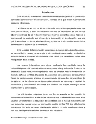 GUÍA PARA PRESENTAR TRABAJOS DE INVESTIGACIÓN SEGÚN APA
Escuela de Bibliotecología. Facultad de Humanidades. USAC
22
Introducción
En la actualidad es necesario desarrollar habilidades que permitan la preparación
completa y competitiva de los universitarios, actividad en la que deben involucrarse la
academia y biblioteca.
La información es uno de los recursos más importantes que puede tener una
institución o nación; la toma de decisiones basada en información, es uno de los
objetivos centrales de las redes informativas educativas existentes a nivel nacional e
internacional; se pretende que el uso de la información en la educación, sea una
práctica cotidiana, por lo que, el saber utilizar y aprovechar la información, es uno de los
elementos de la sociedad de la información.
En la sociedad de la información ha cambiado la manera como la gente aprende,
se ha establecido canales para manejar la información de manera veloz, en donde los
sistemas remotos, contienen información de otros países que se obtiene a través de la
manipulación de un teclado.
Los recursos informativos para educar igualmente han cambiado desde la
universidad presencial, hasta los sistemas semipresenciales y a distancia. El método de
enseñanza puede variar, desde la presencia física del profesor, hasta la medición de un
tutorial o software temático. El proceso de aprendizaje se ha cambiado del escuchar al
hacer, de escribir apuntes a teclear en un computador personal. Las características de
la sociedad de la información se basan principalmente, en una mayor cantidad de
información y conocimientos, los cuales son tratados con nuevas tecnologías de la
información y la comunicación.
Los bibliotecarios y docentes tienen una función esencial en la formación de
habilidades de información. Cada vez se reconoce más la necesidad de formar a los
usuarios universitarios en la adquisición de habilidades para el manejo de la información
que exigen las nuevas formas de información asistida por las TIC. Los bibliotecarios
académicos han visto su trabajo directamente afectado por este mundo cambiante y
han sido de los primeros sectores en detectar esta necesidad.
 