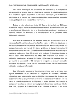 GUÍA PARA PRESENTAR TRABAJOS DE INVESTIGACIÓN SEGÚN APA
Escuela de Bibliotecología. Facultad de Humanidades. USAC
23
Las nuevas tecnologías, los organismos de financiación y la competencia,
obligan también al personal docente a replantear el contenido de los planes de estudio
de la enseñanza superior, apoyándose en las nuevas tecnologías y en las bibliotecas
electrónicas; de tal manera, que los estudiantes terminen sus carreras bien preparados
para su participación en la sociedad de la información.
Debido a estas situaciones dentro del Sistema Universitario de Bibliotecas
Académicas, surge la inquietud de replantearse los objetivos de las capacitaciones que
ya se ofrecían periódicamente, con el fin de sistematizar, reordenar y establecer un
contenido uniforme de temáticas y la implementación de un programa formal
debidamente constituido.
Al analizar la problemática, fue necesario iniciar con un diagnóstico sobre el
manejo de habilidades informativas, el cual se llevó a cabo en diferentes facultades, se
encuestó una muestra de 268 usuarios, donde se obtuvo los resultados siguientes: 267
localizan información en Internet, 110 tienen problemas al buscar información, 98
desconocen la página del SUBA (Sistema Universitario de Bibliotecas Académicas), 68
manejan el catálogo en línea, 83 conocen otros catálogos ó bibliotecas virtuales, la
mayoría sabe utilizar herramientas de office, 113 consideran que carecen de
habilidades para buscar y recuperar información, 132 conocen las bases de datos con
que cuenta la universidad y 163 manejan la navegación y ejecutan búsquedas
avanzadas; sin embargo, 256 de los 268, manifiestan que les interesa desarrollar las
habilidades para buscar información.
Esta información proporciona elementos para iniciar con un proyecto cuyo
objetivo fundamental es el establecer un “Programa de Desarrollo habilidades
Informativas”, para capacitar a los usuarios del SUBA y lograr desarrollar destrezas que
les permita localizar y recuperar información de las bases de datos electrónicas con que
cuenta la Universidad Autónoma de Chihuahua, y de los diferentes recursos que se
localizan en los sitios de Internet; como páginas institucionales, bibliotecas virtuales
entre otros, apoyando a los estudiantes en su formación académica, y así formar
 