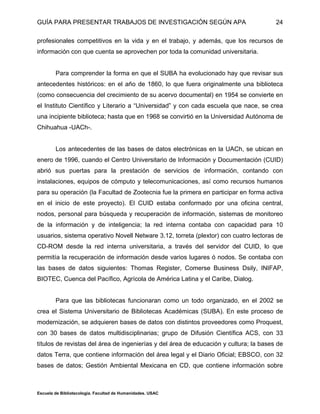 GUÍA PARA PRESENTAR TRABAJOS DE INVESTIGACIÓN SEGÚN APA
Escuela de Bibliotecología. Facultad de Humanidades. USAC
24
profesionales competitivos en la vida y en el trabajo, y además, que los recursos de
información con que cuenta se aprovechen por toda la comunidad universitaria.
Para comprender la forma en que el SUBA ha evolucionado hay que revisar sus
antecedentes históricos: en el año de 1860, lo que fuera originalmente una biblioteca
(como consecuencia del crecimiento de su acervo documental) en 1954 se convierte en
el Instituto Científico y Literario a “Universidad” y con cada escuela que nace, se crea
una incipiente biblioteca; hasta que en 1968 se convirtió en la Universidad Autónoma de
Chihuahua -UACh-.
Los antecedentes de las bases de datos electrónicas en la UACh, se ubican en
enero de 1996, cuando el Centro Universitario de Información y Documentación (CUID)
abrió sus puertas para la prestación de servicios de información, contando con
instalaciones, equipos de cómputo y telecomunicaciones, así como recursos humanos
para su operación (la Facultad de Zootecnia fue la primera en participar en forma activa
en el inicio de este proyecto). El CUID estaba conformado por una oficina central,
nodos, personal para búsqueda y recuperación de información, sistemas de monitoreo
de la información y de inteligencia; la red interna contaba con capacidad para 10
usuarios, sistema operativo Novell Netware 3.12, torreta (plextor) con cuatro lectoras de
CD-ROM desde la red interna universitaria, a través del servidor del CUID, lo que
permitía la recuperación de información desde varios lugares ó nodos. Se contaba con
las bases de datos siguientes: Thomas Register, Comerse Business Dsily, INIFAP,
BIOTEC, Cuenca del Pacífico, Agrícola de América Latina y el Caribe, Dialog.
Para que las bibliotecas funcionaran como un todo organizado, en el 2002 se
crea el Sistema Universitario de Bibliotecas Académicas (SUBA). En este proceso de
modernización, se adquieren bases de datos con distintos proveedores como Proquest,
con 30 bases de datos multidisciplinarias; grupo de Difusión Científica ACS, con 33
títulos de revistas del área de ingenierías y del área de educación y cultura; la bases de
datos Terra, que contiene información del área legal y el Diario Oficial; EBSCO, con 32
bases de datos; Gestión Ambiental Mexicana en CD, que contiene información sobre
 