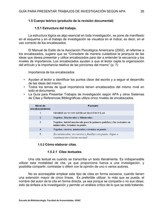 GUÍA PARA PRESENTAR TRABAJOS DE INVESTIGACIÓN SEGÚN APA
Escuela de Bibliotecología. Facultad de Humanidades. USAC
26
1.5 Cuerpo teórico (producto de la revisión documental)
1.5.1 Estructura del trabajo.
La estructura lógica es algo esencial en toda investigación, se pone de manifiesto
en el esquema y en el trabajo de investigación se visualiza en el índice; es decir, en el
uso correcto de los encabezados.
El Manual de Estilo de la Asociación Psicológica Americana (2002), al referirse a
los encabezados, sugiere que se “Considere de manera cuidadosa la jerarquía de las
ideas que desea presentar y utilice encabezados para dar a entender la secuencia y los
niveles de importancia. Los encabezados ayudan a que el lector capte la organización
del artículo y la importancia relativa de las porciones del mismo” (p. 7)
Importancia de los encabezados
• Ayudan al lector a identificar los puntos clave del escrito y a seguir el desarrollo
de las ideas del mismo.
• Todos los temas de igual importancia tienen encabezados del mismo nivel en
todo el documento.
• La Guía para Presentar Trabajos de Investigación según APA y otros Sistemas
de Citas y Referencias Bibliográficas utiliza cinco niveles de encabezados.
1.5.2 Cómo elaborar citas.
1.5.2.1 Citas textuales.
Una cita textual es cuando se transcribe un texto literalmente. Es indispensable
utilizar esta modalidad de cita, ya que proporciona fuerza a una investigación, y
posibilita compartir, contrastar o diferir con la opinión de uno o varios autores.
No es aconsejable emplear este tipo de citas en forma excesiva, cuando tienen
una extensión mayor de cinco líneas. Es preferible utilizar, lo más que se pueda, el
nombre del autor de la cita en forma directa, ya sea porque se comparta o no sus ideas;
esto da énfasis a la investigación y permite un análisis crítico de lo que se está tratando.
 