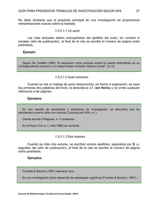 GUÍA PARA PRESENTAR TRABAJOS DE INVESTIGACIÓN SEGÚN APA
Escuela de Bibliotecología. Facultad de Humanidades. USAC
27
No debe olvidarse que el propósito principal de una investigación es proporcionar
interpretaciones nuevas sobre la realidad.
1.5.2.1.1 Un autor.
Las citas textuales deben acompañarse del apellido del autor, sin nombre ni
iniciales (año de publicación), al final de la cita se escribe el número de página entre
paréntesis.
Ejemplo:
Según De Castilla (1980) “la educación como proceso social no puede entenderse sin su
correspondiente conexión a un determinado contexto histórico social”. (p.13)
1.5.2.1.2 Autor anónimo.
Cuando se cita un trabajo de autor desconocido, sin fecha ni paginación, se usan
las primeras dos palabras del título, la abreviatura s.f. (sin fecha) y se omite cualquier
referencia a las páginas.
Ejemplos:
En otro estudio de estudiantes y decisiones de investigación, se descubrió que los
estudiantes tuvieron éxito con tutorías (Tutoring and APA, s.f.).
Ciertas teorías (Pitágoras, s. f.) sostienen…
En el Popol Vuh (s. f., trad.1996) se comenta…
1.5.2.1.3 Dos Autores.
Cuando se citan dos autores, se escriben ambos apellidos, separados por & (1),
seguidos del (año de publicación), al final de la cita se escribe el número de página
entre paréntesis.
Ejemplos:
Fuentes & Navarro (1991) aseveran que...
En una investigación sobre desarrollo de estrategias cognitivas (Fuentes & Navarro, 1991)...
 
